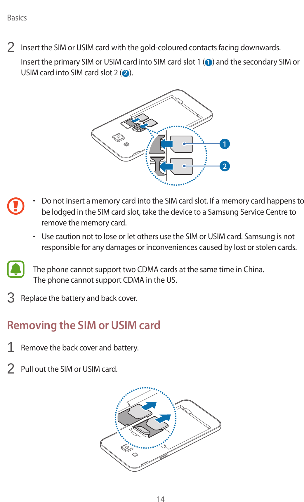 Basics142  Insert the SIM or USIM card with the gold-coloured contacts facing downwards.Insert the primary SIM or USIM card into SIM card slot 1 ( 1 ) and the secondary SIM or USIM card into SIM card slot 2 ( 2 ).12•Do not insert a memory card into the SIM card slot. If a memory card happens to be lodged in the SIM card slot, take the device to a Samsung Service Centre to remove the memory card.•Use caution not to lose or let others use the SIM or USIM card. Samsung is not responsible for any damages or inconveniences caused by lost or stolen cards.The phone cannot support two CDMA cards at the same time in China.3  Replace the battery and back cover.Removing the SIM or USIM card1  Remove the back cover and battery.2  Pull out the SIM or USIM card.The phone cannot support CDMA in the US.