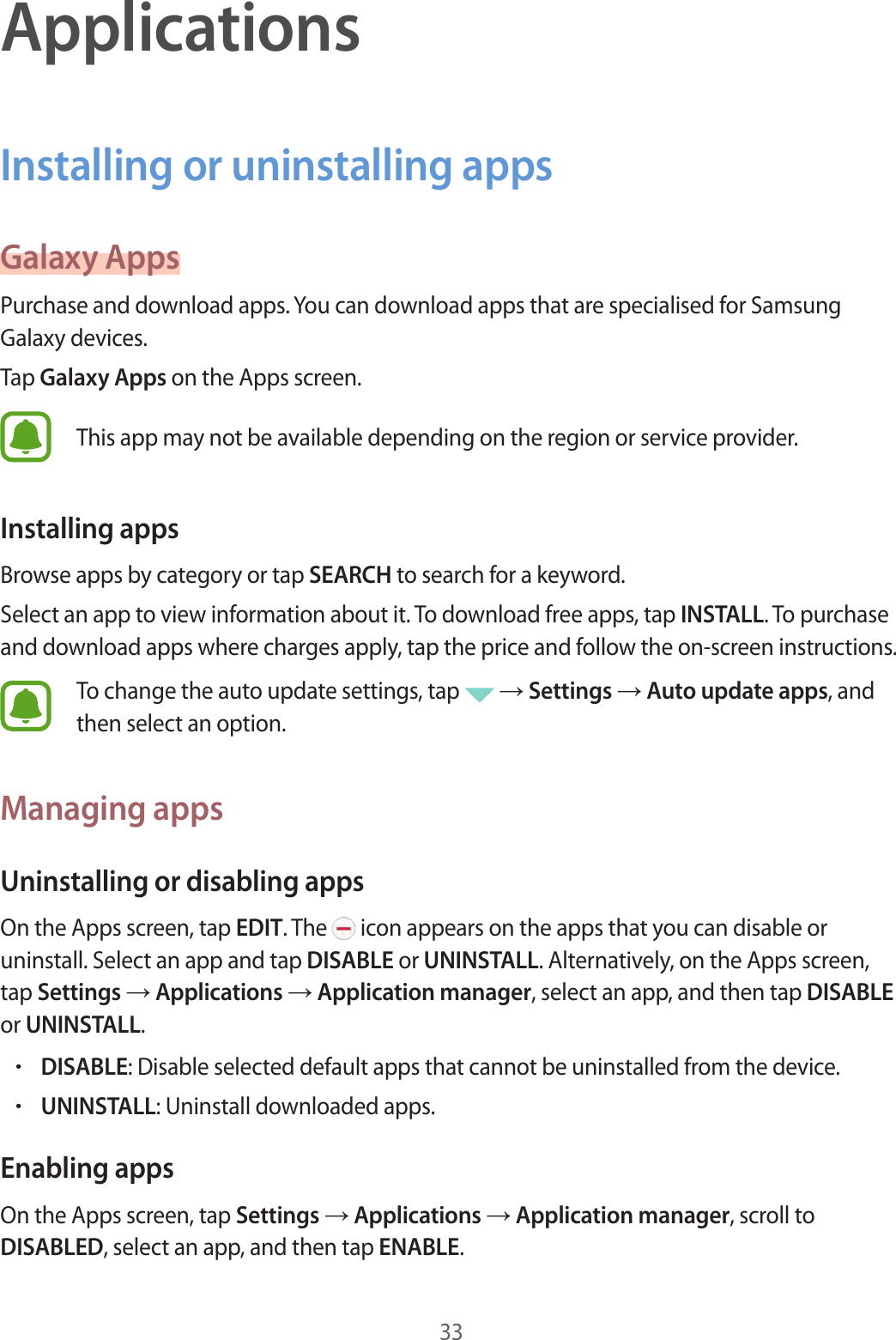 33ApplicationsInstalling or uninstalling appsGalaxy AppsPurchase and download apps. You can download apps that are specialised for Samsung Galaxy devices.Tap Galaxy Apps on the Apps screen.This app may not be available depending on the region or service provider.Installing appsBrowse apps by category or tap SEARCH to search for a keyword.Select an app to view information about it. To download free apps, tap INSTALL. To purchase and download apps where charges apply, tap the price and follow the on-screen instructions.To change the auto update settings, tap   → Settings → Auto update apps, and then select an option.Managing appsUninstalling or disabling appsOn the Apps screen, tap EDIT. The   icon appears on the apps that you can disable or uninstall. Select an app and tap DISABLE or UNINSTALL. Alternatively, on the Apps screen, tap Settings → Applications → Application manager, select an app, and then tap DISABLE or UNINSTALL.•DISABLE: Disable selected default apps that cannot be uninstalled from the device.•UNINSTALL: Uninstall downloaded apps.Enabling appsOn the Apps screen, tap Settings → Applications → Application manager, scroll to DISABLED, select an app, and then tap ENABLE.