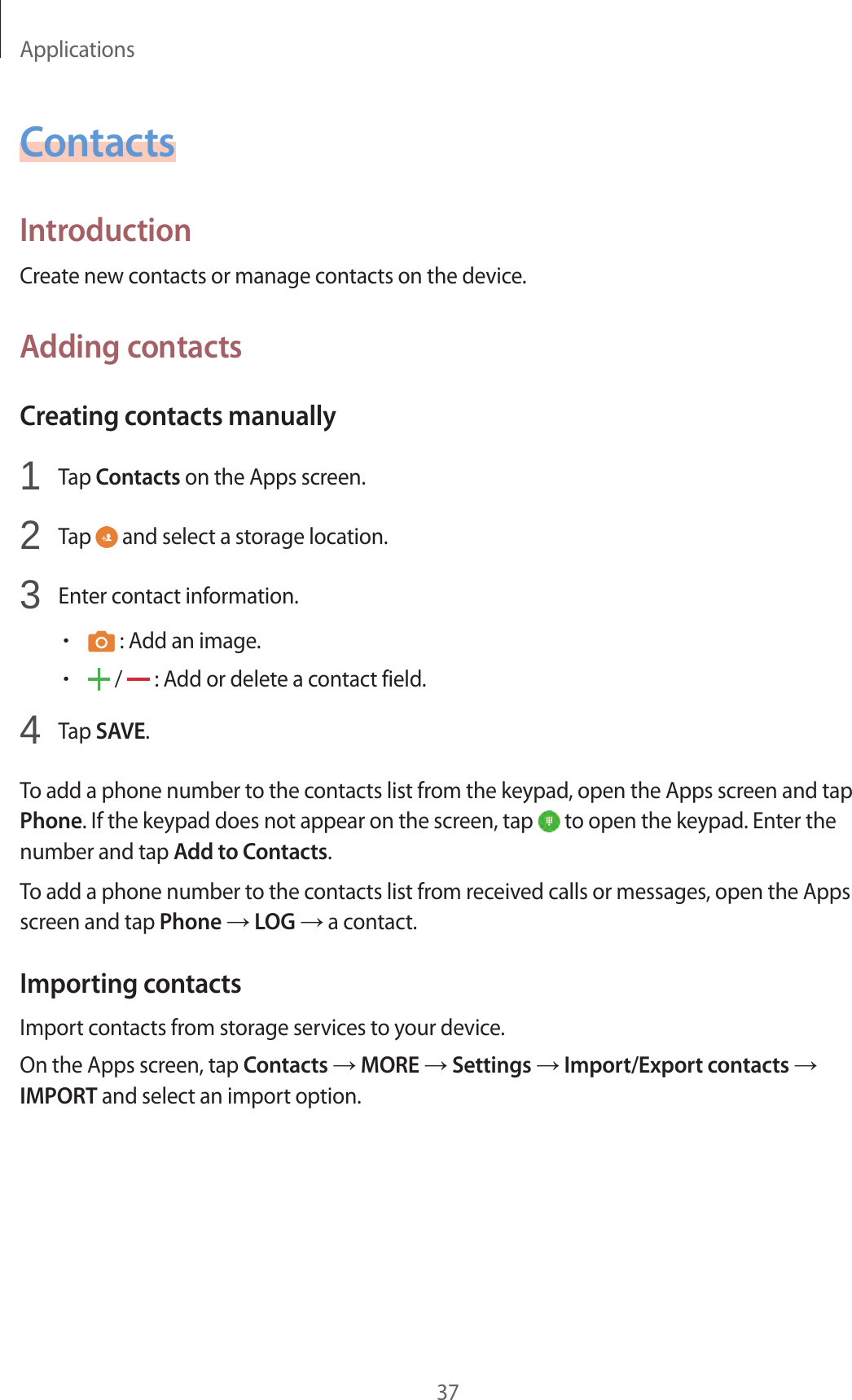 Applications37ContactsIntroductionCreate new contacts or manage contacts on the device.Adding contactsCreating contacts manually1  Tap Contacts on the Apps screen.2  Tap   and select a storage location.3  Enter contact information.• : Add an image.• /   : Add or delete a contact field.4  Tap SAVE.To add a phone number to the contacts list from the keypad, open the Apps screen and tap Phone. If the keypad does not appear on the screen, tap   to open the keypad. Enter the number and tap Add to Contacts.To add a phone number to the contacts list from received calls or messages, open the Apps screen and tap Phone → LOG → a contact.Importing contactsImport contacts from storage services to your device.On the Apps screen, tap Contacts → MORE → Settings → Import/Export contacts → IMPORT and select an import option.