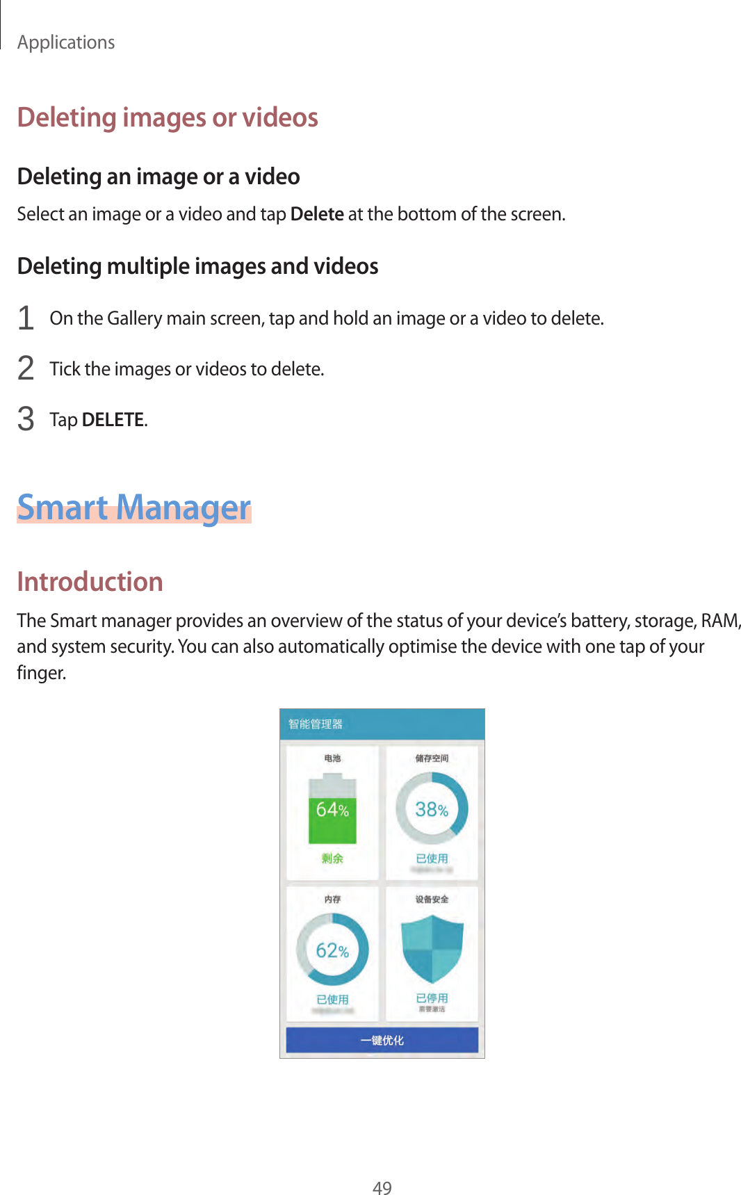 Applications49Deleting images or videosDeleting an image or a videoSelect an image or a video and tap Delete at the bottom of the screen.Deleting multiple images and videos1  On the Gallery main screen, tap and hold an image or a video to delete.2  Tick the images or videos to delete.3  Tap DELETE.Smart ManagerIntroductionThe Smart manager provides an overview of the status of your device’s battery, storage, RAM, and system security. You can also automatically optimise the device with one tap of your finger.