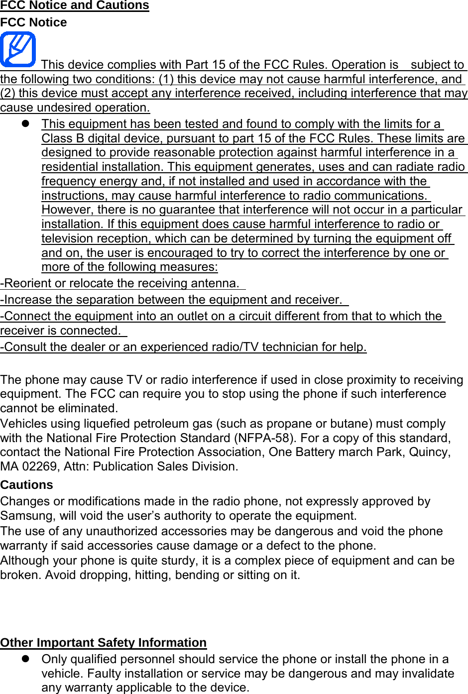 FCC Notice FCC Notice and Cautions   This device complies with Part 15 of the FCC Rules. Operation is    subject to the following two conditions: (1) this device may not cause harmful interference, and (2) this device must accept any interference received, including interference that may cause undesired operation. This equipment has been tested and found to comply with the limits for a Class B digital device, pursuant to part 15 of the FCC Rules. These limits are designed to provide reasonable protection against harmful interference in a residential installation. This equipment generates, uses and can radiate radio frequency energy and, if not installed and used in accordance with the instructions, may cause harmful interference to radio communications. However, there is no guarantee that interference will not occur in a particular installation. If this equipment does cause harmful interference to radio or television reception, which can be determined by turning the equipment off and on, the user is encouraged to try to correct the interference by one or more of the following measures: -Reorient or relocate the receiving antenna.   -Increase the separation between the equipment and receiver.   -Connect the equipment into an outlet on a circuit different from that to which the receiver is connected.    -Consult the dealer or an experienced radio/TV technician for help. The phone may cause TV or radio interference if used in close proximity to receiving equipment. The FCC can require you to stop using the phone if such interference cannot be eliminated. Vehicles using liquefied petroleum gas (such as propane or butane) must comply with the National Fire Protection Standard (NFPA-58). For a copy of this standard, contact the National Fire Protection Association, One Battery march Park, Quincy, MA 02269, Attn: Publication Sales Division. Cautions Changes or modifications made in the radio phone, not expressly approved by Samsung, will void the user’s authority to operate the equipment. The use of any unauthorized accessories may be dangerous and void the phone warranty if said accessories cause damage or a defect to the phone. Although your phone is quite sturdy, it is a complex piece of equipment and can be broken. Avoid dropping, hitting, bending or sitting on it.     Only qualified personnel should service the phone or install the phone in a vehicle. Faulty installation or service may be dangerous and may invalidate any warranty applicable to the device. Other Important Safety Information 