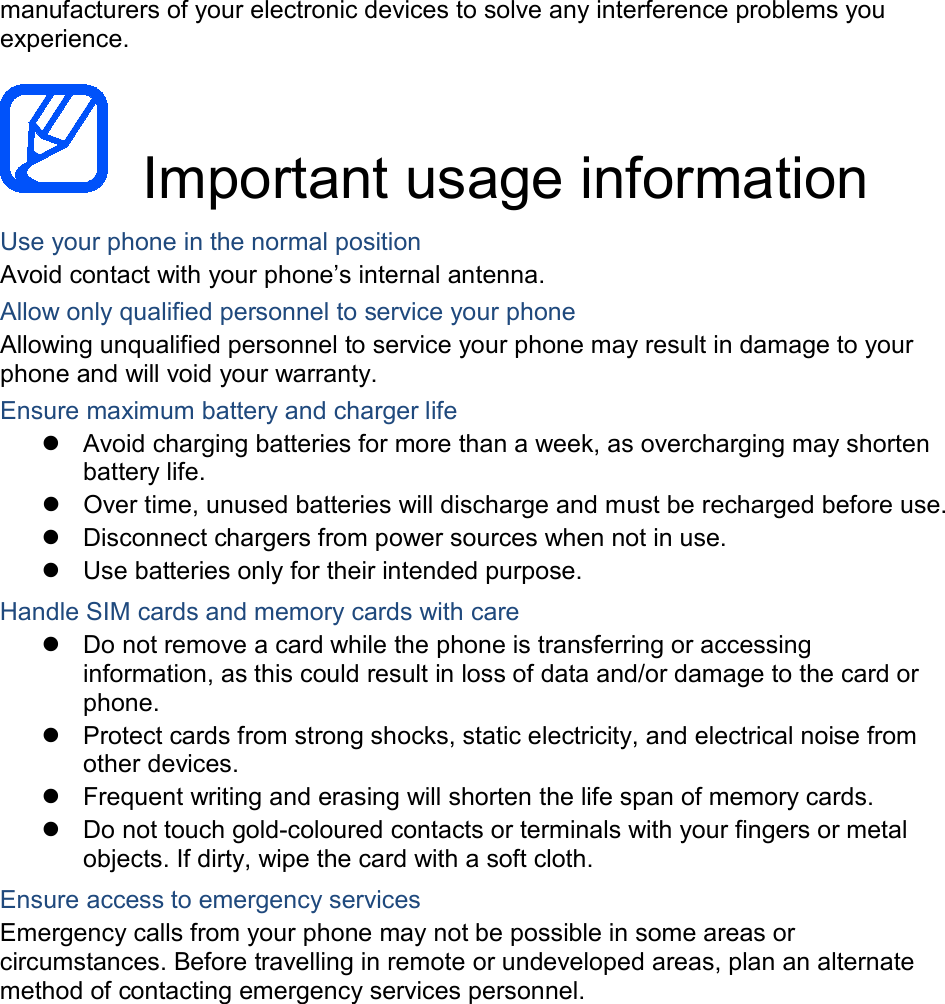 manufacturers of your electronic devices to solve any interference problems you experience.   Important usage information Use your phone in the normal position Avoid contact with your phone’s internal antenna. Allow only qualified personnel to service your phone Allowing unqualified personnel to service your phone may result in damage to your phone and will void your warranty. Ensure maximum battery and charger life  Avoid charging batteries for more than a week, as overcharging may shorten battery life.  Over time, unused batteries will discharge and must be recharged before use.  Disconnect chargers from power sources when not in use.  Use batteries only for their intended purpose. Handle SIM cards and memory cards with care  Do not remove a card while the phone is transferring or accessing information, as this could result in loss of data and/or damage to the card or phone.  Protect cards from strong shocks, static electricity, and electrical noise from other devices.  Frequent writing and erasing will shorten the life span of memory cards.  Do not touch gold-coloured contacts or terminals with your fingers or metal objects. If dirty, wipe the card with a soft cloth. Ensure access to emergency services Emergency calls from your phone may not be possible in some areas or circumstances. Before travelling in remote or undeveloped areas, plan an alternate method of contacting emergency services personnel.      