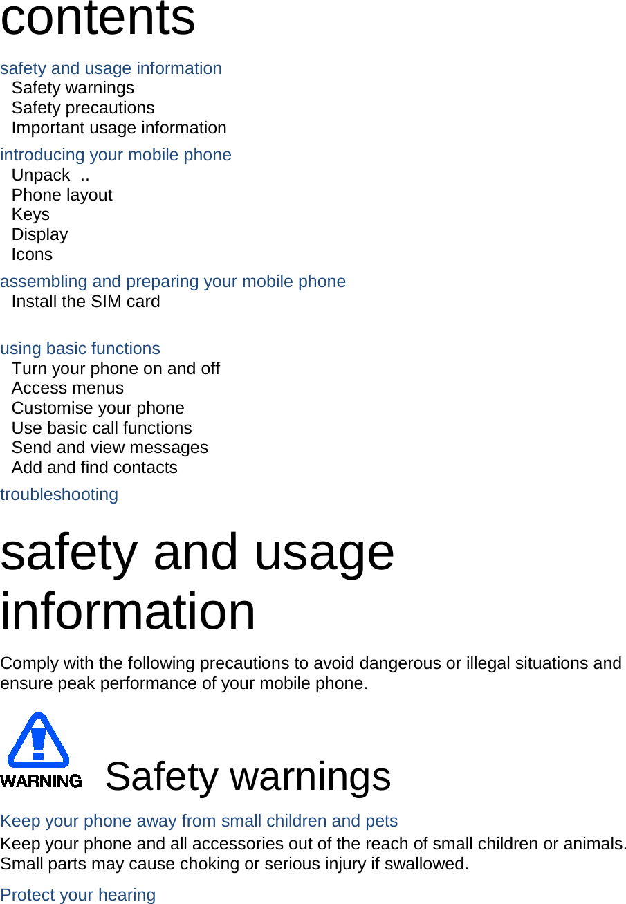 contents safety and usage information Safety warnings   Safety precautions     Important usage information introducing your mobile phone Unpack   ..  Phone layout Keys   Display   Icons assembling and preparing your mobile phone Install the SIM card    using basic functions Turn your phone on and off Access menus   Customise your phone   Use basic call functions   Send and view messages   Add and find contacts   troubleshooting safety and usage information   Comply with the following precautions to avoid dangerous or illegal situations and ensure peak performance of your mobile phone. Safety warnings Keep your phone away from small children and pets Keep your phone and all accessories out of the reach of small children or animals. Small parts may cause choking or serious injury if swallowed. Protect your hearing 