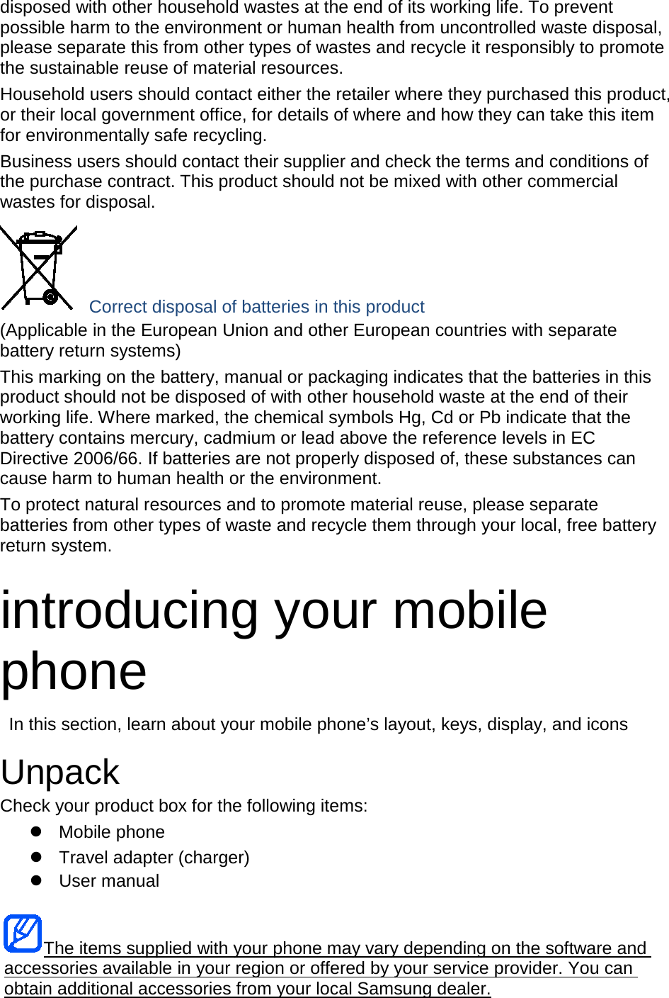 disposed with other household wastes at the end of its working life. To prevent possible harm to the environment or human health from uncontrolled waste disposal, please separate this from other types of wastes and recycle it responsibly to promote the sustainable reuse of material resources. Household users should contact either the retailer where they purchased this product, or their local government office, for details of where and how they can take this item for environmentally safe recycling. Business users should contact their supplier and check the terms and conditions of the purchase contract. This product should not be mixed with other commercial wastes for disposal.  Correct disposal of batteries in this product (Applicable in the European Union and other European countries with separate battery return systems) This marking on the battery, manual or packaging indicates that the batteries in this product should not be disposed of with other household waste at the end of their working life. Where marked, the chemical symbols Hg, Cd or Pb indicate that the battery contains mercury, cadmium or lead above the reference levels in EC Directive 2006/66. If batteries are not properly disposed of, these substances can cause harm to human health or the environment. To protect natural resources and to promote material reuse, please separate batteries from other types of waste and recycle them through your local, free battery return system. introducing your mobile phone In this section, learn about your mobile phone’s layout, keys, display, and icons Unpack Check your product box for the following items: Mobile phoneTravel adapter (charger)User manualThe items supplied with your phone may vary depending on the software and accessories available in your region or offered by your service provider. You can obtain additional accessories from your local Samsung dealer. 