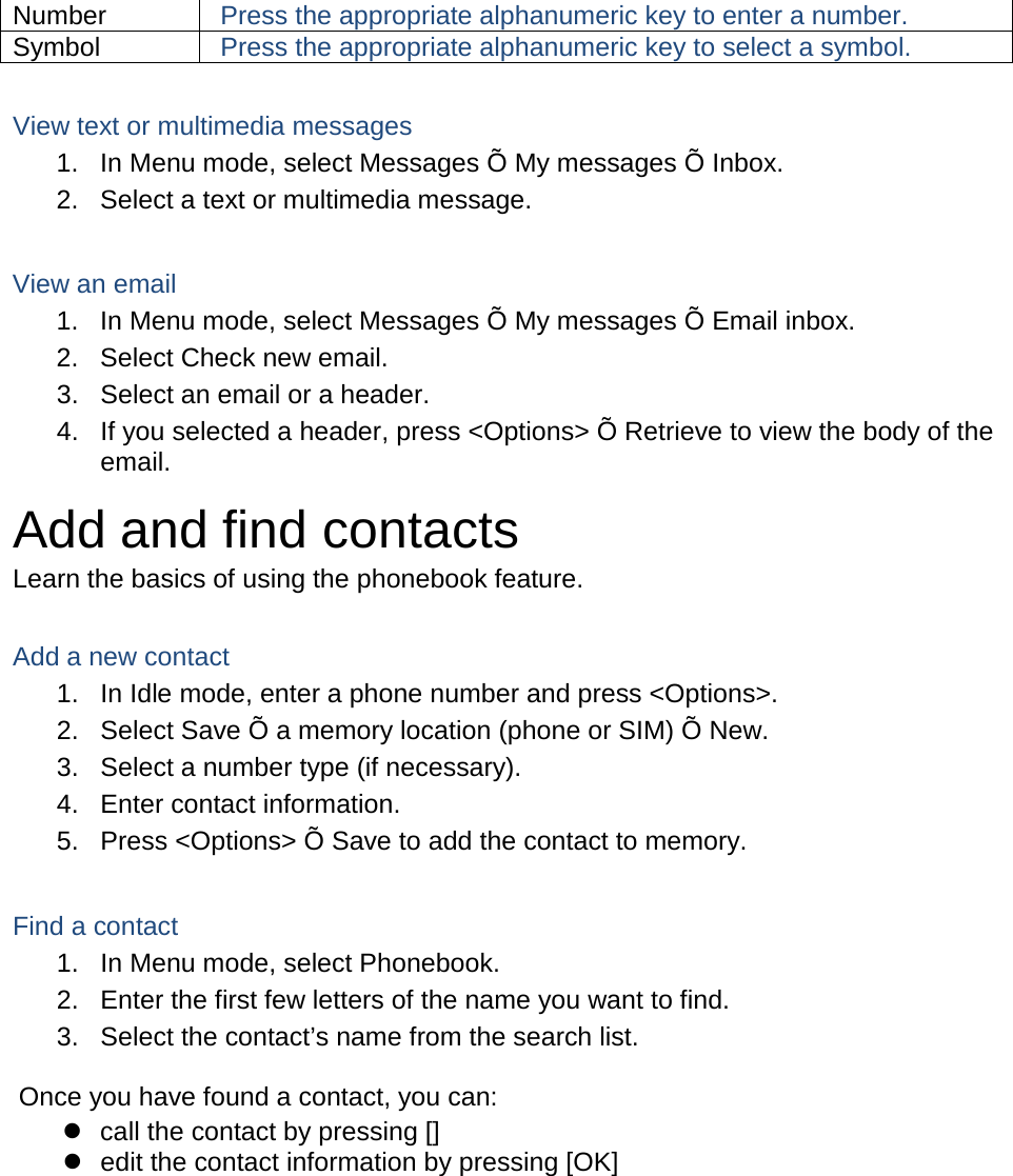 Number Press the appropriate alphanumeric key to enter a number. Symbol Press the appropriate alphanumeric key to select a symbol.  View text or multimedia messages 1. In Menu mode, select Messages Õ My messages Õ Inbox. 2. Select a text or multimedia message.  View an email 1. In Menu mode, select Messages Õ My messages Õ Email inbox. 2. Select Check new email. 3. Select an email or a header. 4. If you selected a header, press &lt;Options&gt; Õ Retrieve to view the body of the email. Add and find contacts Learn the basics of using the phonebook feature.  Add a new contact 1. In Idle mode, enter a phone number and press &lt;Options&gt;. 2. Select Save Õ a memory location (phone or SIM) Õ New.   3. Select a number type (if necessary). 4. Enter contact information. 5. Press &lt;Options&gt; Õ Save to add the contact to memory.  Find a contact 1. In Menu mode, select Phonebook. 2. Enter the first few letters of the name you want to find. 3. Select the contact’s name from the search list.  Once you have found a contact, you can:  call the contact by pressing []  edit the contact information by pressing [OK]  