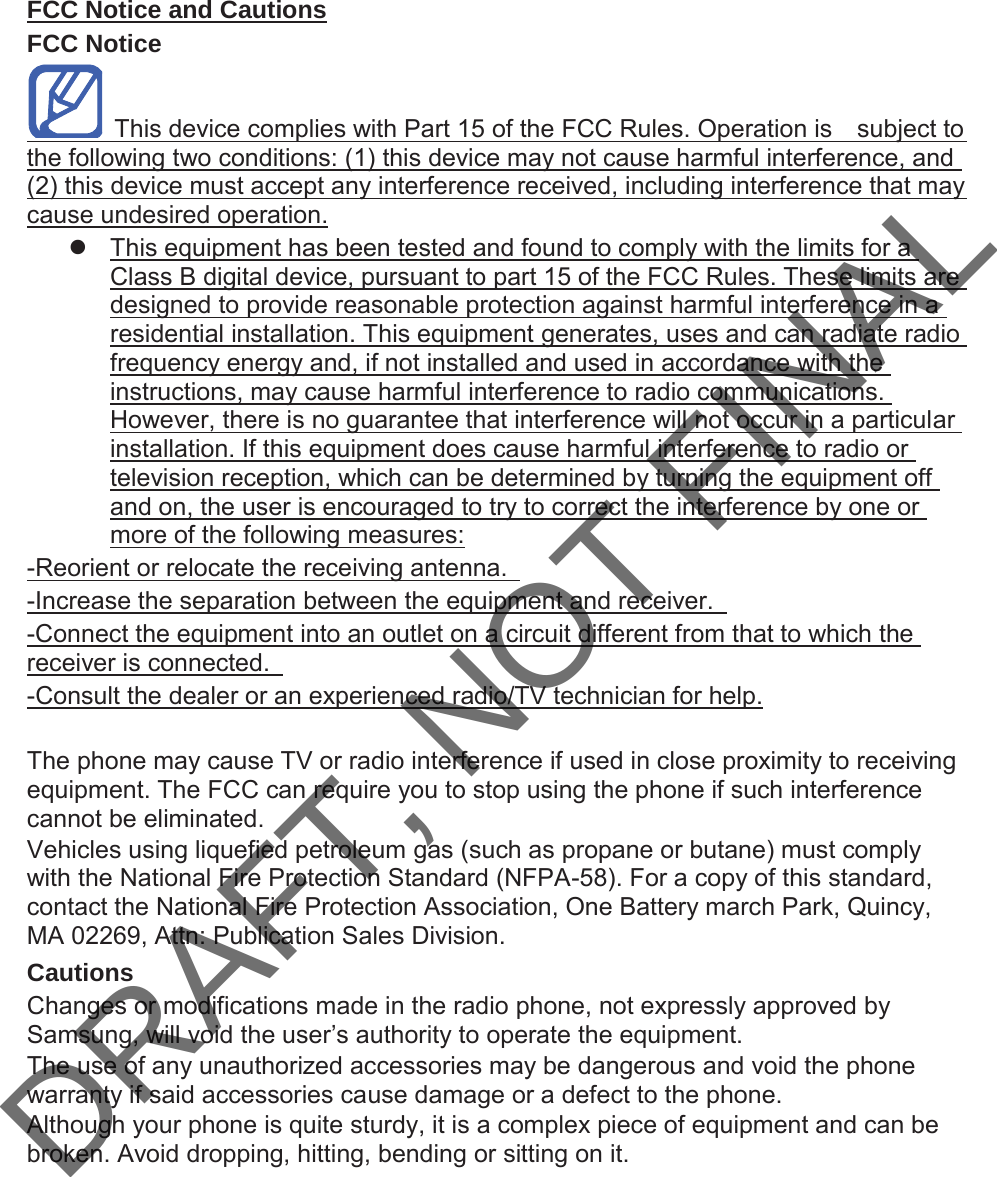 FCC Notice and CautionsFCC Notice  7KLVGHYLFHFRPSOLHVZLWK3DUWRIWKH)&amp;&amp;5XOHV2SHUDWLRQLV  VXEMHFWWRWKHIROORZLQJWZRFRQGLWLRQVWKLVGHYLFHPD\QRWFDXVHKDUPIXOLQWHUIHUHQFHDQGWKLVGHYLFHPXVWDFFHSWDQ\LQWHUIHUHQFHUHFHLYHGLQFOXGLQJLQWHUIHUHQFHWKDWPD\FDXVHXQGHVLUHGRSHUDWLRQz 7KLVHTXLSPHQWKDVEHHQWHVWHGDQGIRXQGWRFRPSO\ZLWKWKHOLPLWVIRUD&amp;ODVV%GLJLWDOGHYLFHSXUVXDQWWRSDUWRIWKH)&amp;&amp;5XOHV7KHVHOLPLWVDUHGHVLJQHGWRSURYLGHUHDVRQDEOHSURWHFWLRQDJDLQVWKDUPIXOLQWHUIHUHQFHLQDUHVLGHQWLDOLQVWDOODWLRQ7KLVHTXLSPHQWJHQHUDWHVXVHVDQGFDQUDGLDWHUDGLRIUHTXHQF\HQHUJ\DQGLIQRWLQVWDOOHGDQGXVHGLQDFFRUGDQFHZLWKWKHLQVWUXFWLRQVPD\FDXVHKDUPIXOLQWHUIHUHQFHWRUDGLRFRPPXQLFDWLRQV+RZHYHUWKHUHLVQRJXDUDQWHHWKDWLQWHUIHUHQFHZLOOQRWRFFXULQDSDUWLFXODULQVWDOODWLRQ,IWKLVHTXLSPHQWGRHVFDXVHKDUPIXOLQWHUIHUHQFHWRUDGLRRUWHOHYLVLRQUHFHSWLRQZKLFKFDQEHGHWHUPLQHGE\WXUQLQJWKHHTXLSPHQWRIIDQGRQWKHXVHULVHQFRXUDJHGWRWU\WRFRUUHFWWKHLQWHUIHUHQFHE\RQHRUPRUHRIWKHIROORZLQJPHDVXUHV5HRULHQWRUUHORFDWHWKHUHFHLYLQJDQWHQQD ,QFUHDVHWKHVHSDUDWLRQEHWZHHQWKHHTXLSPHQWDQGUHFHLYHU &amp;RQQHFWWKHHTXLSPHQWLQWRDQRXWOHWRQDFLUFXLWGLIIHUHQWIURPWKDWWRZKLFKWKHUHFHLYHULVFRQQHFWHG &amp;RQVXOWWKHGHDOHURUDQH[SHULHQFHGUDGLR79WHFKQLFLDQIRUKHOS7KHSKRQHPD\FDXVH79RUUDGLRLQWHUIHUHQFHLIXVHGLQFORVHSUR[LPLW\WRUHFHLYLQJHTXLSPHQW7KH)&amp;&amp;FDQUHTXLUH\RXWRVWRSXVLQJWKHSKRQHLIVXFKLQWHUIHUHQFHFDQQRWEHHOLPLQDWHG9HKLFOHVXVLQJOLTXHILHGSHWUROHXPJDVVXFKDVSURSDQHRUEXWDQHPXVWFRPSO\ZLWKWKH1DWLRQDO)LUH3URWHFWLRQ6WDQGDUG1)3$)RUDFRS\RIWKLVVWDQGDUGFRQWDFWWKH1DWLRQDO)LUH3URWHFWLRQ$VVRFLDWLRQ2QH%DWWHU\PDUFK3DUN4XLQF\0$$WWQ3XEOLFDWLRQ6DOHV&apos;LYLVLRQCautions&amp;KDQJHVRUPRGLILFDWLRQVPDGHLQWKHUDGLRSKRQHQRWH[SUHVVO\DSSURYHGE\6DPVXQJZLOOYRLGWKHXVHU¶VDXWKRULW\WRRSHUDWHWKHHTXLSPHQW7KHXVHRIDQ\XQDXWKRUL]HGDFFHVVRULHVPD\EHGDQJHURXVDQGYRLGWKHSKRQHZDUUDQW\LIVDLGDFFHVVRULHVFDXVHGDPDJHRUDGHIHFWWRWKHSKRQH$OWKRXJK\RXUSKRQHLVTXLWHVWXUG\LWLVDFRPSOH[SLHFHRIHTXLSPHQWDQGFDQEHEURNHQ$YRLGGURSSLQJKLWWLQJEHQGLQJRUVLWWLQJRQLWDRAFT, NOT FINAL