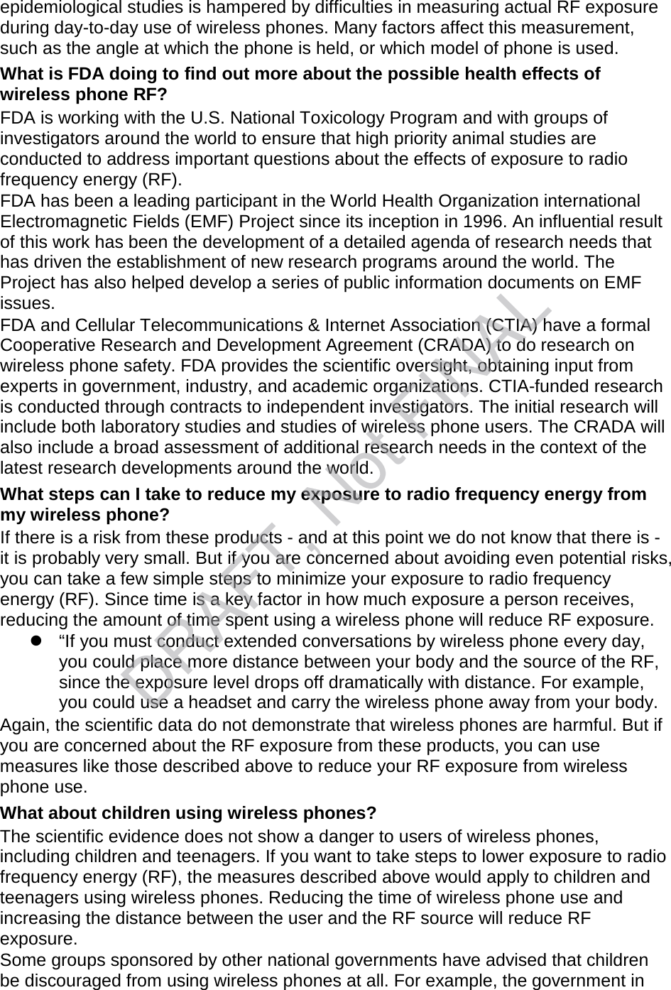 epidemiological studies is hampered by difficulties in measuring actual RF exposure during day-to-day use of wireless phones. Many factors affect this measurement, such as the angle at which the phone is held, or which model of phone is used. What is FDA doing to find out more about the possible health effects of wireless phone RF? FDA is working with the U.S. National Toxicology Program and with groups of investigators around the world to ensure that high priority animal studies are conducted to address important questions about the effects of exposure to radio frequency energy (RF). FDA has been a leading participant in the World Health Organization international Electromagnetic Fields (EMF) Project since its inception in 1996. An influential result of this work has been the development of a detailed agenda of research needs that has driven the establishment of new research programs around the world. The Project has also helped develop a series of public information documents on EMF issues. FDA and Cellular Telecommunications &amp; Internet Association (CTIA) have a formal Cooperative Research and Development Agreement (CRADA) to do research on wireless phone safety. FDA provides the scientific oversight, obtaining input from experts in government, industry, and academic organizations. CTIA-funded research is conducted through contracts to independent investigators. The initial research will include both laboratory studies and studies of wireless phone users. The CRADA will also include a broad assessment of additional research needs in the context of the latest research developments around the world. What steps can I take to reduce my exposure to radio frequency energy from my wireless phone? If there is a risk from these products - and at this point we do not know that there is - it is probably very small. But if you are concerned about avoiding even potential risks, you can take a few simple steps to minimize your exposure to radio frequency energy (RF). Since time is a key factor in how much exposure a person receives, reducing the amount of time spent using a wireless phone will reduce RF exposure. “If you must conduct extended conversations by wireless phone every day,you could place more distance between your body and the source of the RF,since the exposure level drops off dramatically with distance. For example,you could use a headset and carry the wireless phone away from your body.Again, the scientific data do not demonstrate that wireless phones are harmful. But if you are concerned about the RF exposure from these products, you can use measures like those described above to reduce your RF exposure from wireless phone use. What about children using wireless phones? The scientific evidence does not show a danger to users of wireless phones, including children and teenagers. If you want to take steps to lower exposure to radio frequency energy (RF), the measures described above would apply to children and teenagers using wireless phones. Reducing the time of wireless phone use and increasing the distance between the user and the RF source will reduce RF exposure. Some groups sponsored by other national governments have advised that children be discouraged from using wireless phones at all. For example, the government in DRAFT, Not FINAL