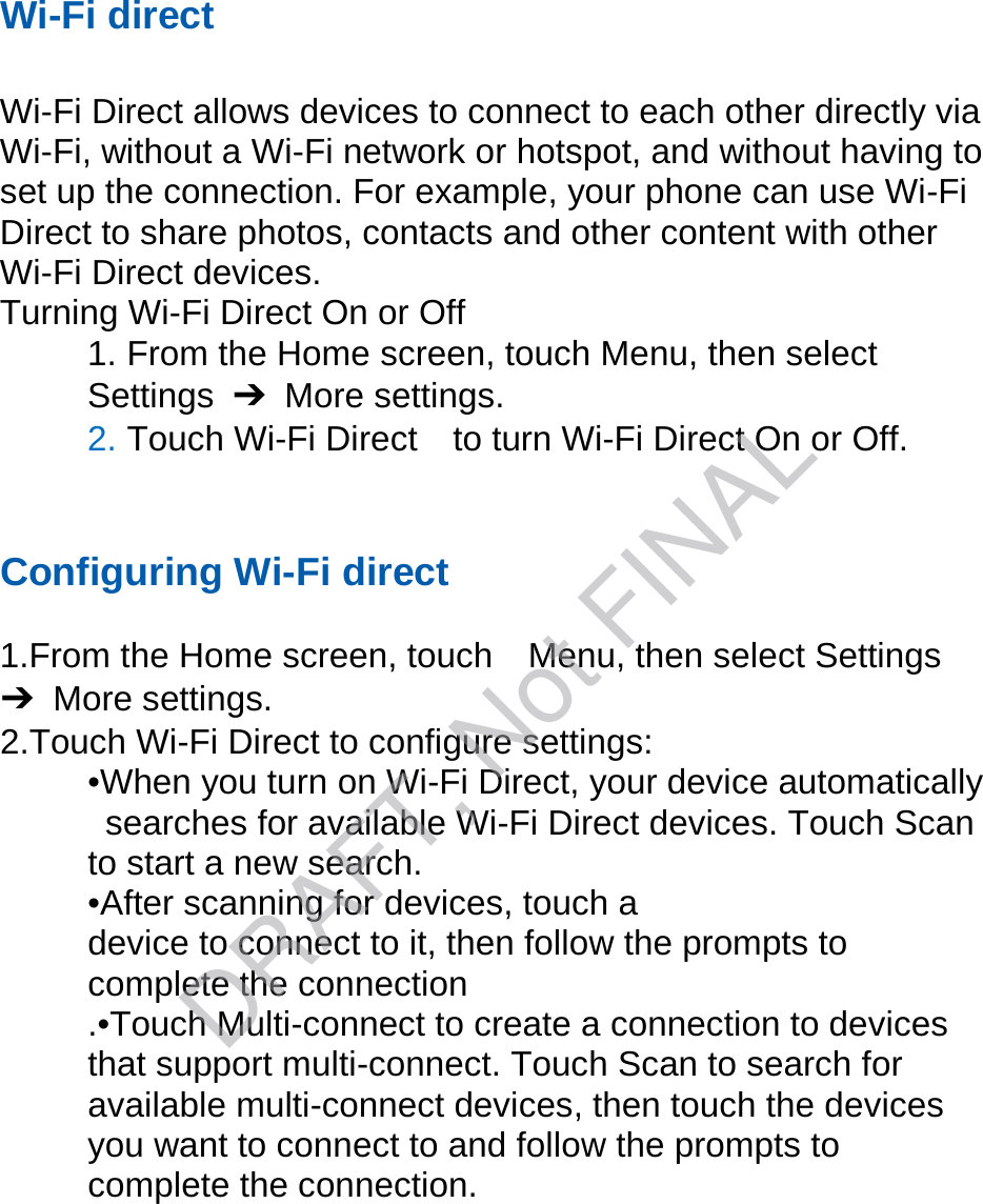 Wi-Fi direct Wi-Fi Direct allows devices to connect to each other directly via Wi-Fi, without a Wi-Fi network or hotspot, and without having to set up the connection. For example, your phone can use Wi-Fi Direct to share photos, contacts and other content with other Wi-Fi Direct devices.   Turning Wi-Fi Direct On or Off 1. From the Home screen, touch Menu, then selectSettings  ➔  More settings. 2. Touch Wi-Fi Direct    to turn Wi-Fi Direct On or Off.Configuring Wi-Fi direct 1.From the Home screen, touch    Menu, then select Settings➔  More settings. 2.Touch Wi-Fi Direct to configure settings:•When you turn on Wi-Fi Direct, your device automaticallysearches for available Wi-Fi Direct devices. Touch Scanto start a new search. •After scanning for devices, touch adevice to connect to it, then follow the prompts to   complete the connection .•Touch Multi-connect to create a connection to devices that support multi-connect. Touch Scan to search for available multi-connect devices, then touch the devices you want to connect to and follow the prompts to complete the connection.DRAFT, Not FINAL