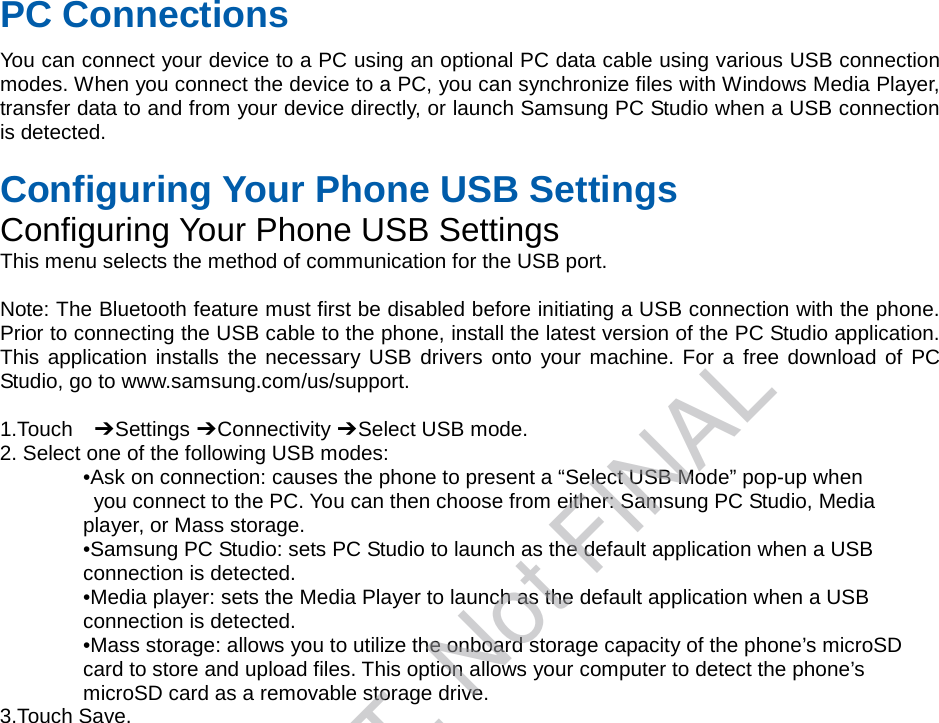 PC Connections You can connect your device to a PC using an optional PC data cable using various USB connection modes. When you connect the device to a PC, you can synchronize files with Windows Media Player, transfer data to and from your device directly, or launch Samsung PC Studio when a USB connection is detected. Configuring Your Phone USB Settings Configuring Your Phone USB Settings This menu selects the method of communication for the USB port. Note: The Bluetooth feature must first be disabled before initiating a USB connection with the phone. Prior to connecting the USB cable to the phone, install the latest version of the PC Studio application. This application installs the necessary USB drivers onto your machine. For a free download of PC Studio, go to www.samsung.com/us/support. 1.Touch  ➔ Settings ➔ Connectivity ➔ Select USB mode. 2. Select one of the following USB modes:•Ask on connection: causes the phone to present a “Select USB Mode” pop-up whenyou connect to the PC. You can then choose from either: Samsung PC Studio, Mediaplayer, or Mass storage. •Samsung PC Studio: sets PC Studio to launch as the default application when a USBconnection is detected. •Media player: sets the Media Player to launch as the default application when a USBconnection is detected. •Mass storage: allows you to utilize the onboard storage capacity of the phone’s microSDcard to store and upload files. This option allows your computer to detect the phone’s microSD card as a removable storage drive. 3.Touch Save.DRAFT, Not FINAL