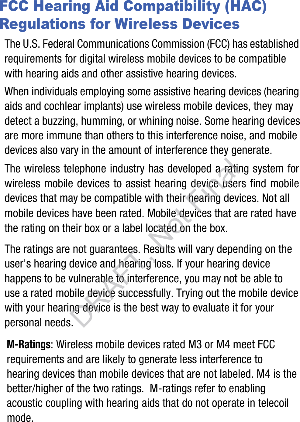 FCC Hearing Aid Compatibility (HAC) Regulations for Wireless DevicesThe U.S. Federal Communications Commission (FCC) has established requirements for digital wireless mobile devices to be compatible with hearing aids and other assistive hearing devices.When individuals employing some assistive hearing devices (hearing aids and cochlear implants) use wireless mobile devices, they may detect a buzzing, humming, or whining noise. Some hearing devices are more immune than others to this interference noise, and mobile devices also vary in the amount of interference they generate.The wireless telephone industry has developed a rating system for wireless mobile devices to assist hearing device users find mobile devices that may be compatible with their hearing devices. Not all mobile devices have been rated. Mobile devices that are rated have the rating on their box or a label located on the box.The ratings are not guarantees. Results will vary depending on the user&apos;s hearing device and hearing loss. If your hearing device happens to be vulnerable to interference, you may not be able to use a rated mobile device successfully. Trying out the mobile device with your hearing device is the best way to evaluate it for your personal needs.M-Ratings: Wireless mobile devices rated M3 or M4 meet FCC requirements and are likely to generate less interference to hearing devices than mobile devices that are not labeled. M4 is the better/higher of the two ratings.  M-ratings refer to enabling acoustic coupling with hearing aids that do not operate in telecoil mode.DRAFT, Not Final