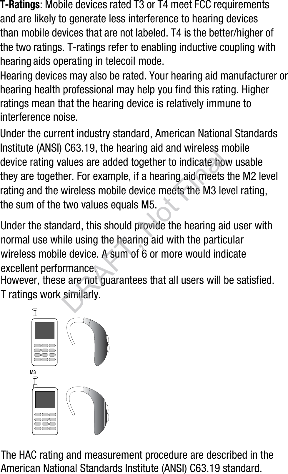 T-Ratings: Mobile devices rated T3 or T4 meet FCC requirements and are likely to generate less interference to hearing devices than mobile devices that are not labeled. T4 is the better/higher of the two ratings. T-ratings refer to enabling inductive coupling with hearing aids operating in telecoil mode.Hearing devices may also be rated. Your hearing aid manufacturer or hearing health professional may help you find this rating. Higher ratings mean that the hearing device is relatively immune to interference noise. Under the current industry standard, American National Standards Institute (ANSI) C63.19, the hearing aid and wireless mobile device rating values are added together to indicate how usable they are together. For example, if a hearing aid meets the M2 level rating and the wireless mobile device meets the M3 level rating, the sum of the two values equals M5. Under the standard, this should provide the hearing aid user with normal use while using the hearing aid with the particular wireless mobile device. A sum of 6 or more would indicate excellent performance.  However, these are not guarantees that all users will be satisfied. T ratings work similarly.The HAC rating and measurement procedure are described in the American National Standards Institute (ANSI) C63.19 standard.M3       M3DRAFT, Not Final