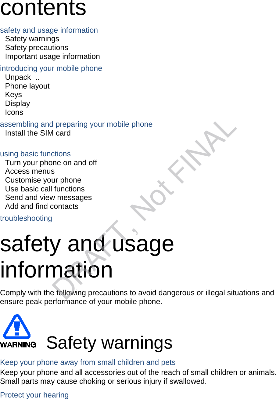 contents safety and usage information Safety warnings   Safety precautions     Important usage information introducing your mobile phone Unpack   ..  Phone layout Keys   Display   Icons assembling and preparing your mobile phone Install the SIM card    using basic functions Turn your phone on and off Access menus   Customise your phone   Use basic call functions   Send and view messages   Add and find contacts   troubleshooting safety and usage information   Comply with the following precautions to avoid dangerous or illegal situations and ensure peak performance of your mobile phone. Safety warnings Keep your phone away from small children and pets Keep your phone and all accessories out of the reach of small children or animals. Small parts may cause choking or serious injury if swallowed. Protect your hearing DRAFT, Not FINAL