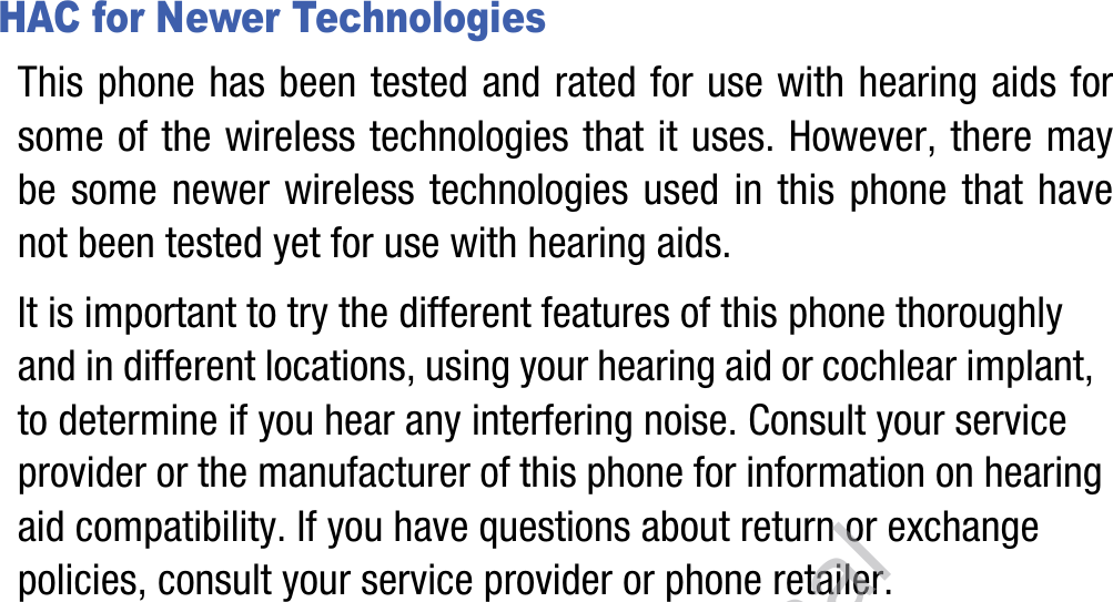 HAC for Newer TechnologiesThis phone has been tested and rated for use with hearing aids for some of the wireless technologies that it uses. However, there may be some newer wireless technologies used in this phone that have not been tested yet for use with hearing aids. It is important to try the different features of this phone thoroughly and in different locations, using your hearing aid or cochlear implant, to determine if you hear any interfering noise. Consult your service provider or the manufacturer of this phone for information on hearing aid compatibility. If you have questions about return or exchange policies, consult your service provider or phone retailer.DRAFT, Not Final