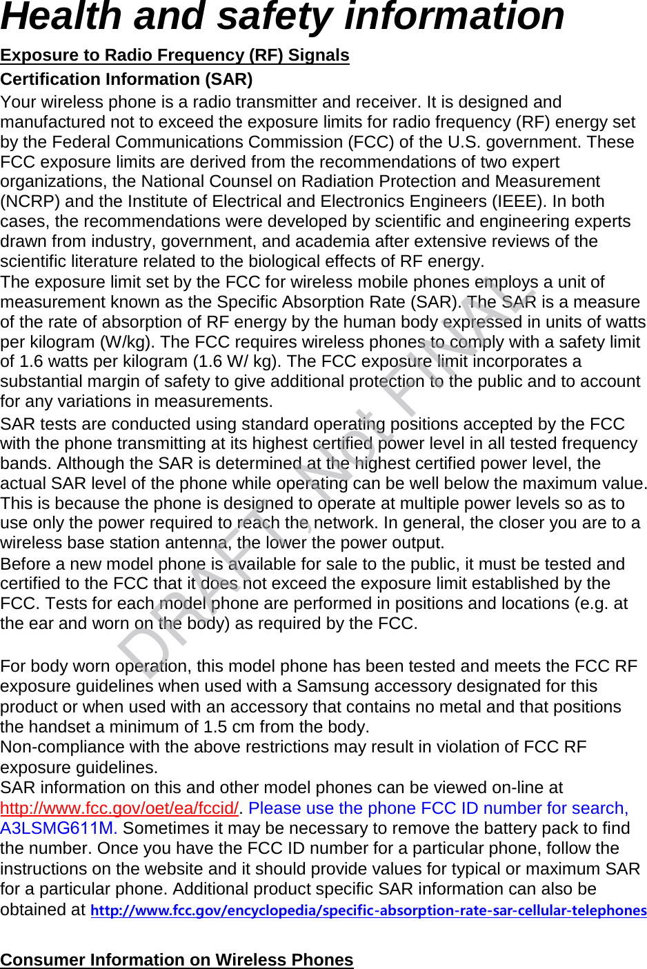 Health and safety information Exposure to Radio Frequency (RF) Signals Certification Information (SAR) Your wireless phone is a radio transmitter and receiver. It is designed and manufactured not to exceed the exposure limits for radio frequency (RF) energy set by the Federal Communications Commission (FCC) of the U.S. government. These FCC exposure limits are derived from the recommendations of two expert organizations, the National Counsel on Radiation Protection and Measurement (NCRP) and the Institute of Electrical and Electronics Engineers (IEEE). In both cases, the recommendations were developed by scientific and engineering experts drawn from industry, government, and academia after extensive reviews of the scientific literature related to the biological effects of RF energy. The exposure limit set by the FCC for wireless mobile phones employs a unit of measurement known as the Specific Absorption Rate (SAR). The SAR is a measure of the rate of absorption of RF energy by the human body expressed in units of watts per kilogram (W/kg). The FCC requires wireless phones to comply with a safety limit of 1.6 watts per kilogram (1.6 W/ kg). The FCC exposure limit incorporates a substantial margin of safety to give additional protection to the public and to account for any variations in measurements. SAR tests are conducted using standard operating positions accepted by the FCC with the phone transmitting at its highest certified power level in all tested frequency bands. Although the SAR is determined at the highest certified power level, the actual SAR level of the phone while operating can be well below the maximum value. This is because the phone is designed to operate at multiple power levels so as to use only the power required to reach the network. In general, the closer you are to a wireless base station antenna, the lower the power output. Before a new model phone is available for sale to the public, it must be tested and certified to the FCC that it does not exceed the exposure limit established by the FCC. Tests for each model phone are performed in positions and locations (e.g. at the ear and worn on the body) as required by the FCC.     For body worn operation, this model phone has been tested and meets the FCC RF exposure guidelines when used with a Samsung accessory designated for this product or when used with an accessory that contains no metal and that positions the handset a minimum of 1.5 cm from the body.  Non-compliance with the above restrictions may result in violation of FCC RF exposure guidelines. SAR information on this and other model phones can be viewed on-line at http://www.fcc.gov/oet/ea/fccid/. Please use the phone FCC ID number for search, A3LSMG611M. Sometimes it may be necessary to remove the battery pack to find the number. Once you have the FCC ID number for a particular phone, follow the instructions on the website and it should provide values for typical or maximum SAR for a particular phone. Additional product specific SAR information can also be obtained at http://www.fcc.gov/encyclopedia/specific-absorption-rate-sar-cellular-telephonesConsumer Information on Wireless Phones DRAFT, Not FINAL