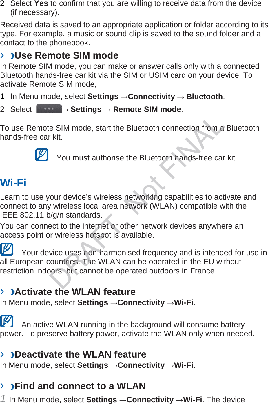 2  Select Yes to confirm that you are willing to receive data from the device (if necessary).   Received data is saved to an appropriate application or folder according to its type. For example, a music or sound clip is saved to the sound folder and a contact to the phonebook.   ›  Use Remote SIM mode   In Remote SIM mode, you can make or answer calls only with a connected Bluetooth hands-free car kit via the SIM or USIM card on your device. To activate Remote SIM mode,   1  In Menu mode, select Settings →Connectivity → Bluetooth.   2  Select  → Settings → Remote SIM mode.   To use Remote SIM mode, start the Bluetooth connection from a Bluetooth hands-free car kit.    You must authorise the Bluetooth hands-free car kit.   Wi-Fi   Learn to use your device’s wireless networking capabilities to activate and connect to any wireless local area network (WLAN) compatible with the IEEE 802.11 b/g/n standards.   You can connect to the internet or other network devices anywhere an access point or wireless hotspot is available.    Your device uses non-harmonised frequency and is intended for use in all European countries. The WLAN can be operated in the EU without restriction indoors, but cannot be operated outdoors in France.    ›  Activate the WLAN feature   In Menu mode, select Settings →Connectivity →Wi-Fi.      An active WLAN running in the background will consume battery power. To preserve battery power, activate the WLAN only when needed.    ›  Deactivate the WLAN feature   In Menu mode, select Settings →Connectivity →Wi-Fi.    ›  Find and connect to a WLAN   1 In Menu mode, select Settings →Connectivity →Wi-Fi. The device DRAFT, Not FINAL