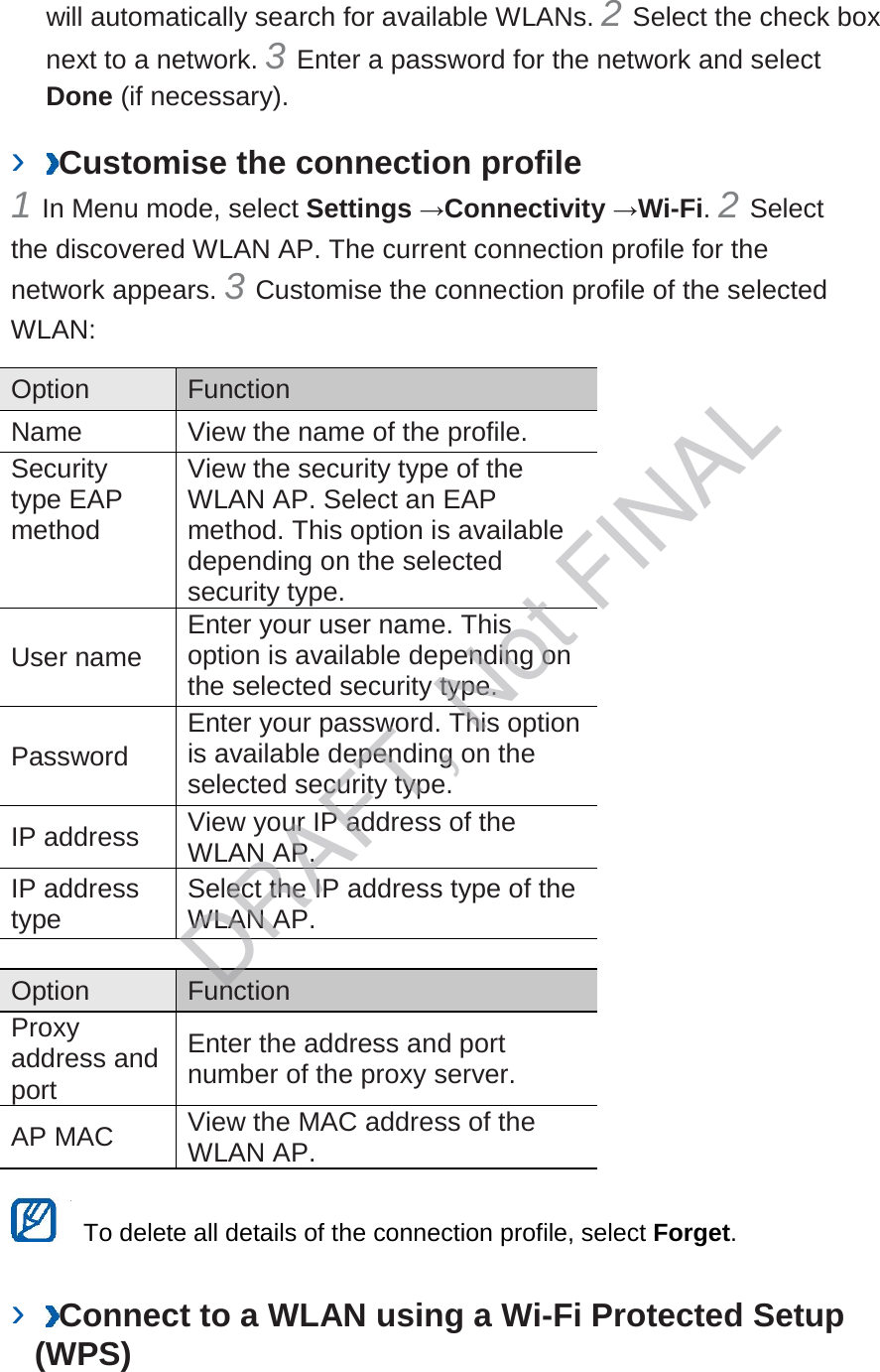 will automatically search for available WLANs. 2 Select the check box next to a network. 3 Enter a password for the network and select Done (if necessary).   ›  Customise the connection profile   1 In Menu mode, select Settings →Connectivity →Wi-Fi. 2 Select the discovered WLAN AP. The current connection profile for the network appears. 3 Customise the connection profile of the selected WLAN:   Option    Function   Name   View the name of the profile.   Security type EAP method   View the security type of the WLAN AP. Select an EAP method. This option is available depending on the selected security type.   User name   Enter your user name. This option is available depending on the selected security type.   Password   Enter your password. This option is available depending on the selected security type.   IP address   View your IP address of the WLAN AP.   IP address type   Select the IP address type of the WLAN AP.    Option    Function   Proxy address and port   Enter the address and port number of the proxy server.   AP MAC   View the MAC address of the WLAN AP.     To delete all details of the connection profile, select Forget.   ›  Connect to a WLAN using a Wi-Fi Protected Setup (WPS)   DRAFT, Not FINAL