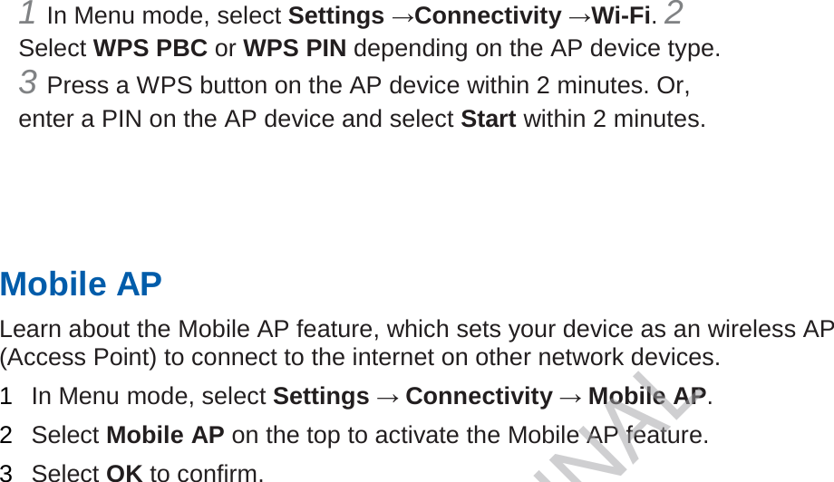 1 In Menu mode, select Settings →Connectivity →Wi-Fi. 2 Select WPS PBC or WPS PIN depending on the AP device type. 3 Press a WPS button on the AP device within 2 minutes. Or, enter a PIN on the AP device and select Start within 2 minutes.       Mobile AP   Learn about the Mobile AP feature, which sets your device as an wireless AP (Access Point) to connect to the internet on other network devices.   1  In Menu mode, select Settings → Connectivity → Mobile AP.   2  Select Mobile AP on the top to activate the Mobile AP feature.   3  Select OK to confirm.    DRAFT, Not FINAL