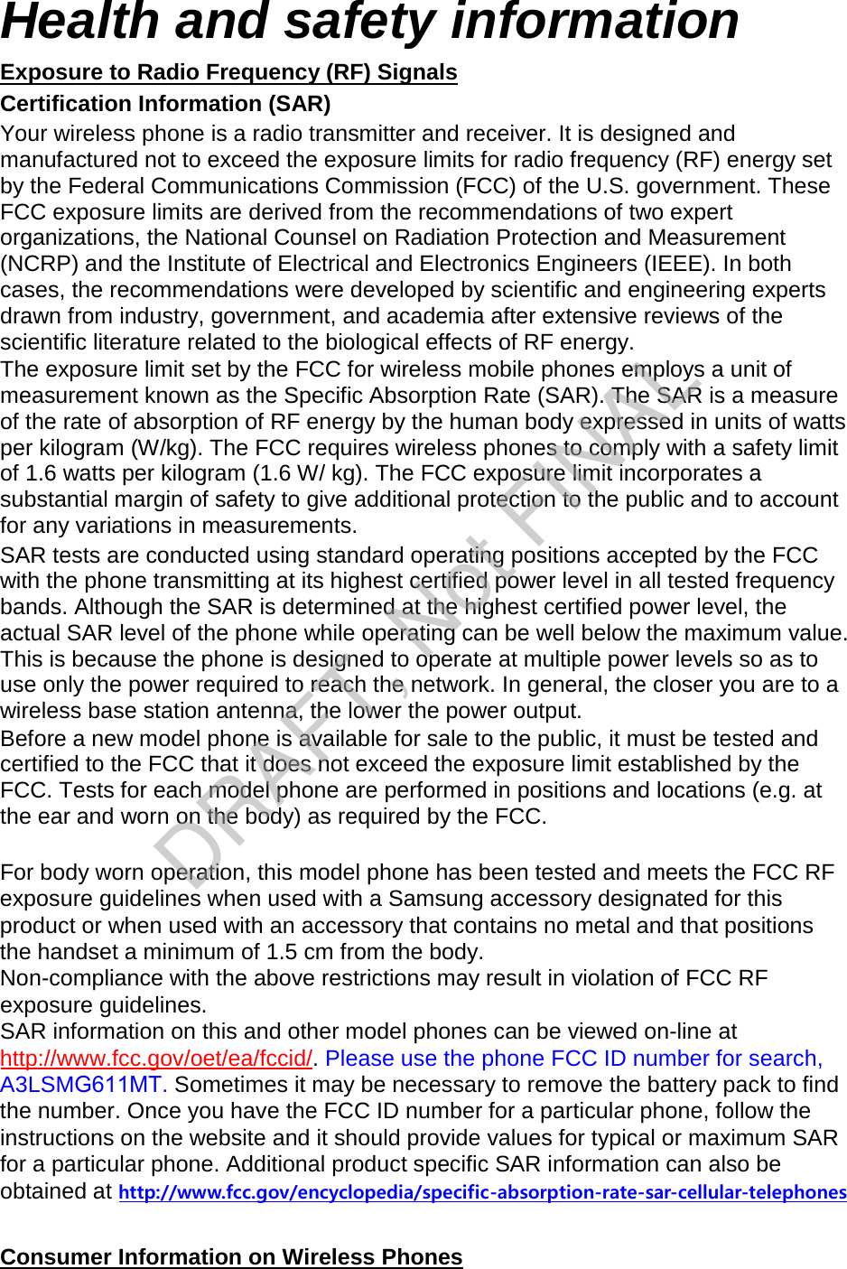 Health and safety information Exposure to Radio Frequency (RF) Signals Certification Information (SAR) Your wireless phone is a radio transmitter and receiver. It is designed and manufactured not to exceed the exposure limits for radio frequency (RF) energy set by the Federal Communications Commission (FCC) of the U.S. government. These FCC exposure limits are derived from the recommendations of two expert organizations, the National Counsel on Radiation Protection and Measurement (NCRP) and the Institute of Electrical and Electronics Engineers (IEEE). In both cases, the recommendations were developed by scientific and engineering experts drawn from industry, government, and academia after extensive reviews of the scientific literature related to the biological effects of RF energy. The exposure limit set by the FCC for wireless mobile phones employs a unit of measurement known as the Specific Absorption Rate (SAR). The SAR is a measure of the rate of absorption of RF energy by the human body expressed in units of watts per kilogram (W/kg). The FCC requires wireless phones to comply with a safety limit of 1.6 watts per kilogram (1.6 W/ kg). The FCC exposure limit incorporates a substantial margin of safety to give additional protection to the public and to account for any variations in measurements. SAR tests are conducted using standard operating positions accepted by the FCC with the phone transmitting at its highest certified power level in all tested frequency bands. Although the SAR is determined at the highest certified power level, the actual SAR level of the phone while operating can be well below the maximum value. This is because the phone is designed to operate at multiple power levels so as to use only the power required to reach the network. In general, the closer you are to a wireless base station antenna, the lower the power output. Before a new model phone is available for sale to the public, it must be tested and certified to the FCC that it does not exceed the exposure limit established by the FCC. Tests for each model phone are performed in positions and locations (e.g. at the ear and worn on the body) as required by the FCC.     For body worn operation, this model phone has been tested and meets the FCC RF exposure guidelines when used with a Samsung accessory designated for this product or when used with an accessory that contains no metal and that positions the handset a minimum of 1.5 cm from the body.  Non-compliance with the above restrictions may result in violation of FCC RF exposure guidelines. SAR information on this and other model phones can be viewed on-line at http://www.fcc.gov/oet/ea/fccid/. Please use the phone FCC ID number for search, A3LSMG611MT. Sometimes it may be necessary to remove the battery pack to find the number. Once you have the FCC ID number for a particular phone, follow the instructions on the website and it should provide values for typical or maximum SAR for a particular phone. Additional product specific SAR information can also be obtained at http://www.fcc.gov/encyclopedia/specific-absorption-rate-sar-cellular-telephonesConsumer Information on Wireless Phones DRAFT, Not FINAL