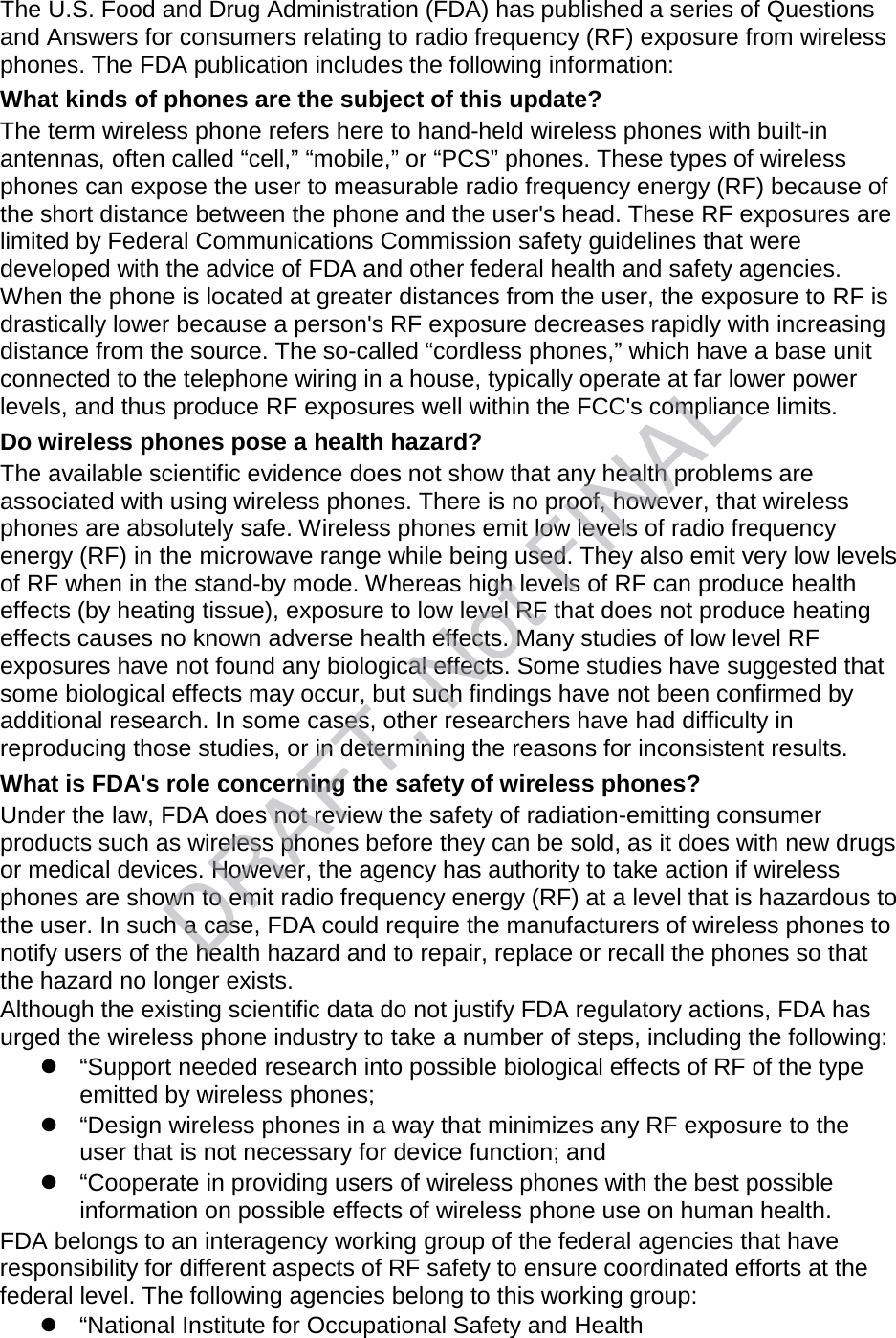 The U.S. Food and Drug Administration (FDA) has published a series of Questions and Answers for consumers relating to radio frequency (RF) exposure from wireless phones. The FDA publication includes the following information: What kinds of phones are the subject of this update? The term wireless phone refers here to hand-held wireless phones with built-in antennas, often called “cell,” “mobile,” or “PCS” phones. These types of wireless phones can expose the user to measurable radio frequency energy (RF) because of the short distance between the phone and the user&apos;s head. These RF exposures are limited by Federal Communications Commission safety guidelines that were developed with the advice of FDA and other federal health and safety agencies. When the phone is located at greater distances from the user, the exposure to RF is drastically lower because a person&apos;s RF exposure decreases rapidly with increasing distance from the source. The so-called “cordless phones,” which have a base unit connected to the telephone wiring in a house, typically operate at far lower power levels, and thus produce RF exposures well within the FCC&apos;s compliance limits. Do wireless phones pose a health hazard? The available scientific evidence does not show that any health problems are associated with using wireless phones. There is no proof, however, that wireless phones are absolutely safe. Wireless phones emit low levels of radio frequency energy (RF) in the microwave range while being used. They also emit very low levels of RF when in the stand-by mode. Whereas high levels of RF can produce health effects (by heating tissue), exposure to low level RF that does not produce heating effects causes no known adverse health effects. Many studies of low level RF exposures have not found any biological effects. Some studies have suggested that some biological effects may occur, but such findings have not been confirmed by additional research. In some cases, other researchers have had difficulty in reproducing those studies, or in determining the reasons for inconsistent results. What is FDA&apos;s role concerning the safety of wireless phones? Under the law, FDA does not review the safety of radiation-emitting consumer products such as wireless phones before they can be sold, as it does with new drugs or medical devices. However, the agency has authority to take action if wireless phones are shown to emit radio frequency energy (RF) at a level that is hazardous to the user. In such a case, FDA could require the manufacturers of wireless phones to notify users of the health hazard and to repair, replace or recall the phones so that the hazard no longer exists. Although the existing scientific data do not justify FDA regulatory actions, FDA has urged the wireless phone industry to take a number of steps, including the following:  “Support needed research into possible biological effects of RF of the type emitted by wireless phones;  “Design wireless phones in a way that minimizes any RF exposure to the user that is not necessary for device function; and  “Cooperate in providing users of wireless phones with the best possible information on possible effects of wireless phone use on human health. FDA belongs to an interagency working group of the federal agencies that have responsibility for different aspects of RF safety to ensure coordinated efforts at the federal level. The following agencies belong to this working group:  “National Institute for Occupational Safety and Health DRAFT, Not FINAL