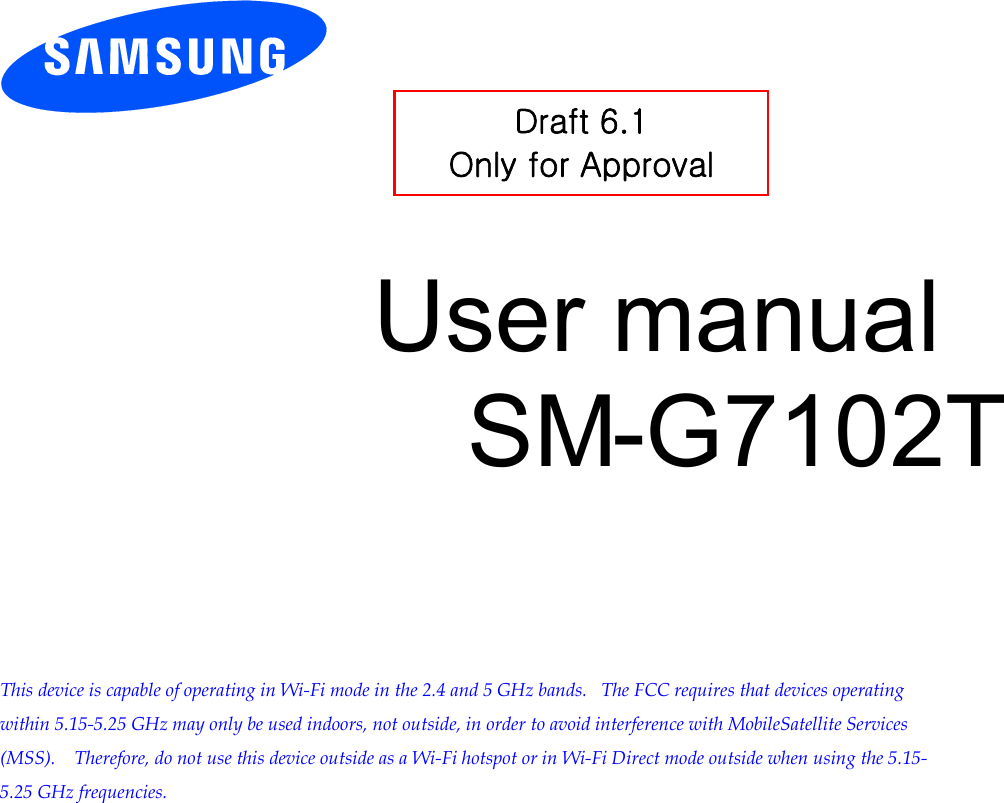          User manual SM-G7102T         This device is capable of operating in Wi-Fi mode in the 2.4 and 5 GHz bands.   The FCC requires that devices operating within 5.15-5.25 GHz may only be used indoors, not outside, in order to avoid interference with MobileSatellite Services (MSS).    Therefore, do not use this device outside as a Wi-Fi hotspot or in Wi-Fi Direct mode outside when using the 5.15-5.25 GHz frequencies.  Draft 6.1 Only for Approval 