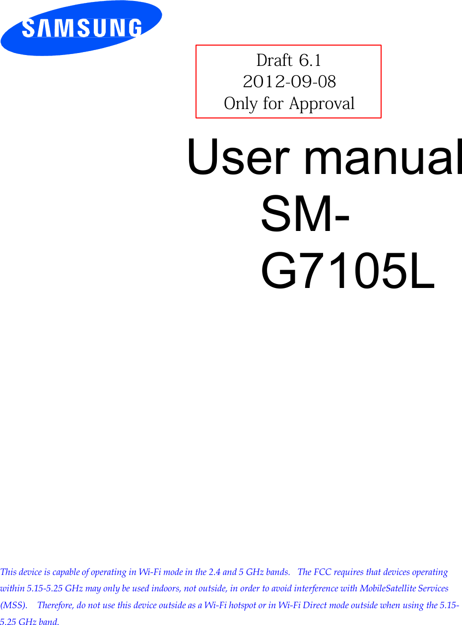         Draft 6.1 2012-09-08 Only for Approval  User manual SM-G7105L                           This device is capable of operating in Wi-Fi mode in the 2.4 and 5 GHz bands.  The FCC requires that devices operating within 5.15-5.25 GHz may only be used indoors, not outside, in order to avoid interference with MobileSatellite Services (MSS).   Therefore, do not use this device outside as a Wi-Fi hotspot or in Wi-Fi Direct mode outside when using the 5.15- 5.25 GHz band. 