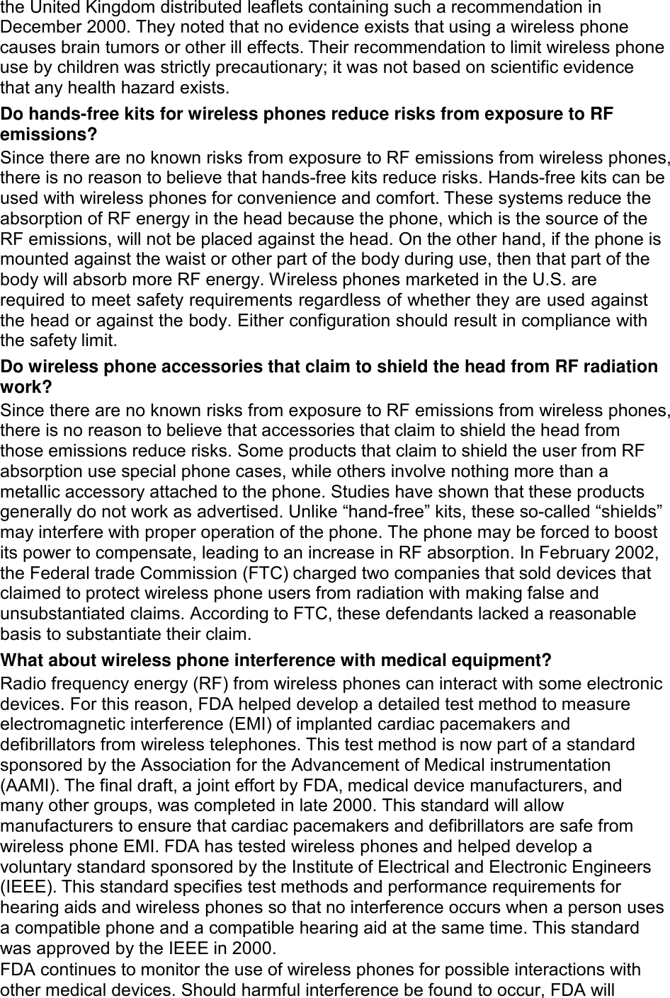  the United Kingdom distributed leaflets containing such a recommendation in December 2000. They noted that no evidence exists that using a wireless phone causes brain tumors or other ill effects. Their recommendation to limit wireless phone use by children was strictly precautionary; it was not based on scientific evidence that any health hazard exists. Do hands-free kits for wireless phones reduce risks from exposure to RF emissions? Since there are no known risks from exposure to RF emissions from wireless phones, there is no reason to believe that hands-free kits reduce risks. Hands-free kits can be used with wireless phones for convenience and comfort. These systems reduce the absorption of RF energy in the head because the phone, which is the source of the RF emissions, will not be placed against the head. On the other hand, if the phone is mounted against the waist or other part of the body during use, then that part of the body will absorb more RF energy. Wireless phones marketed in the U.S. are required to meet safety requirements regardless of whether they are used against the head or against the body. Either configuration should result in compliance with the safety limit. Do wireless phone accessories that claim to shield the head from RF radiation work? Since there are no known risks from exposure to RF emissions from wireless phones, there is no reason to believe that accessories that claim to shield the head from those emissions reduce risks. Some products that claim to shield the user from RF absorption use special phone cases, while others involve nothing more than a metallic accessory attached to the phone. Studies have shown that these products generally do not work as advertised. Unlike “hand-free” kits, these so-called “shields” may interfere with proper operation of the phone. The phone may be forced to boost its power to compensate, leading to an increase in RF absorption. In February 2002, the Federal trade Commission (FTC) charged two companies that sold devices that claimed to protect wireless phone users from radiation with making false and unsubstantiated claims. According to FTC, these defendants lacked a reasonable basis to substantiate their claim. What about wireless phone interference with medical equipment? Radio frequency energy (RF) from wireless phones can interact with some electronic devices. For this reason, FDA helped develop a detailed test method to measure electromagnetic interference (EMI) of implanted cardiac pacemakers and defibrillators from wireless telephones. This test method is now part of a standard sponsored by the Association for the Advancement of Medical instrumentation (AAMI). The final draft, a joint effort by FDA, medical device manufacturers, and many other groups, was completed in late 2000. This standard will allow manufacturers to ensure that cardiac pacemakers and defibrillators are safe from wireless phone EMI. FDA has tested wireless phones and helped develop a voluntary standard sponsored by the Institute of Electrical and Electronic Engineers (IEEE). This standard specifies test methods and performance requirements for hearing aids and wireless phones so that no interference occurs when a person uses a compatible phone and a compatible hearing aid at the same time. This standard was approved by the IEEE in 2000. FDA continues to monitor the use of wireless phones for possible interactions with other medical devices. Should harmful interference be found to occur, FDA will 