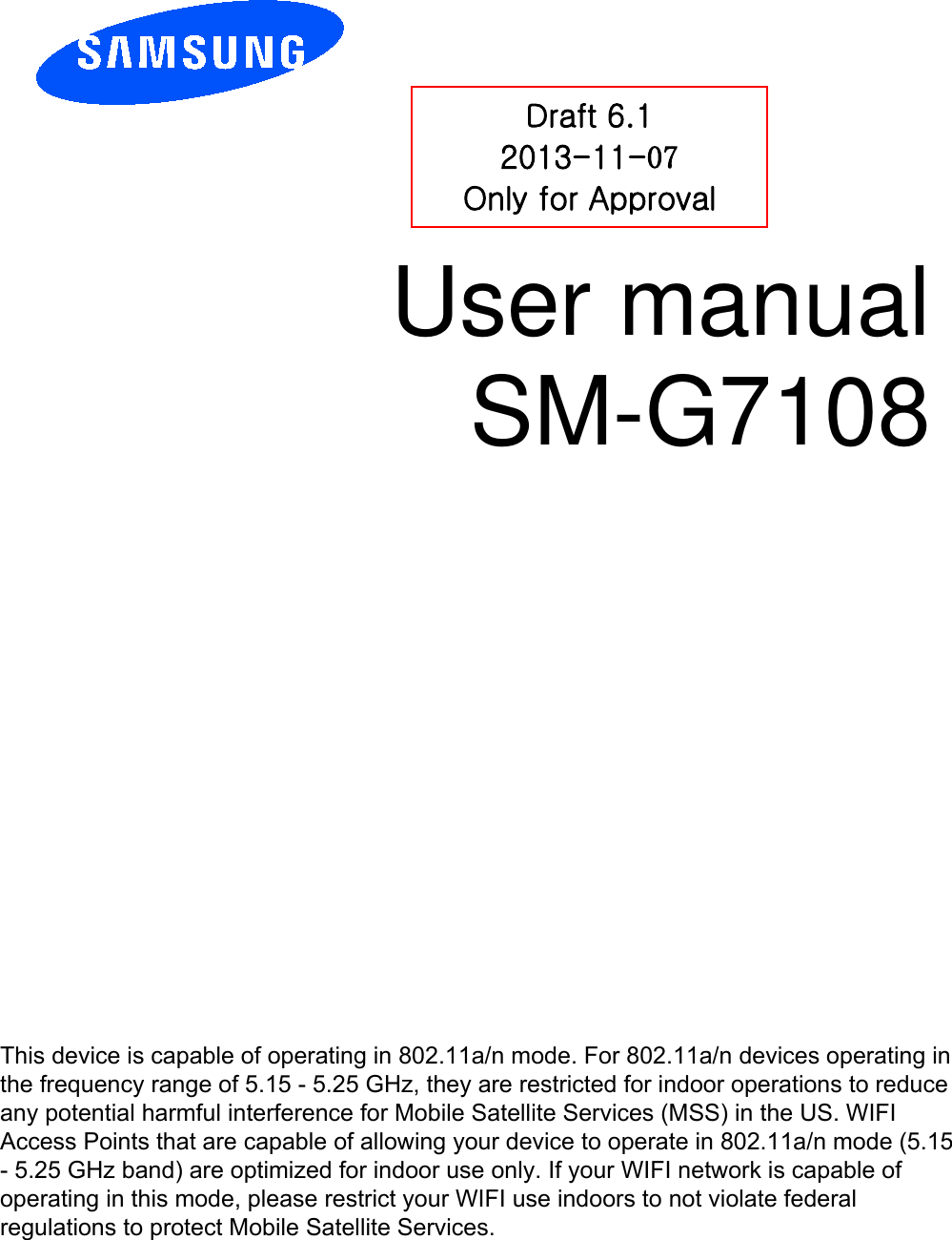 User manual SM-G7108 Draft 6.1 2013-11-07 Only for Approval This device is capable of operating in 802.11a/n mode. For 802.11a/n devices operating in the frequency range of 5.15 - 5.25 GHz, they are restricted for indoor operations to reduce any potential harmful interference for Mobile Satellite Services (MSS) in the US. WIFI Access Points that are capable of allowing your device to operate in 802.11a/n mode (5.15 - 5.25 GHz band) are optimized for indoor use only. If your WIFI network is capable of operating in this mode, please restrict your WIFI use indoors to not violate federal regulations to protect Mobile Satellite Services. 