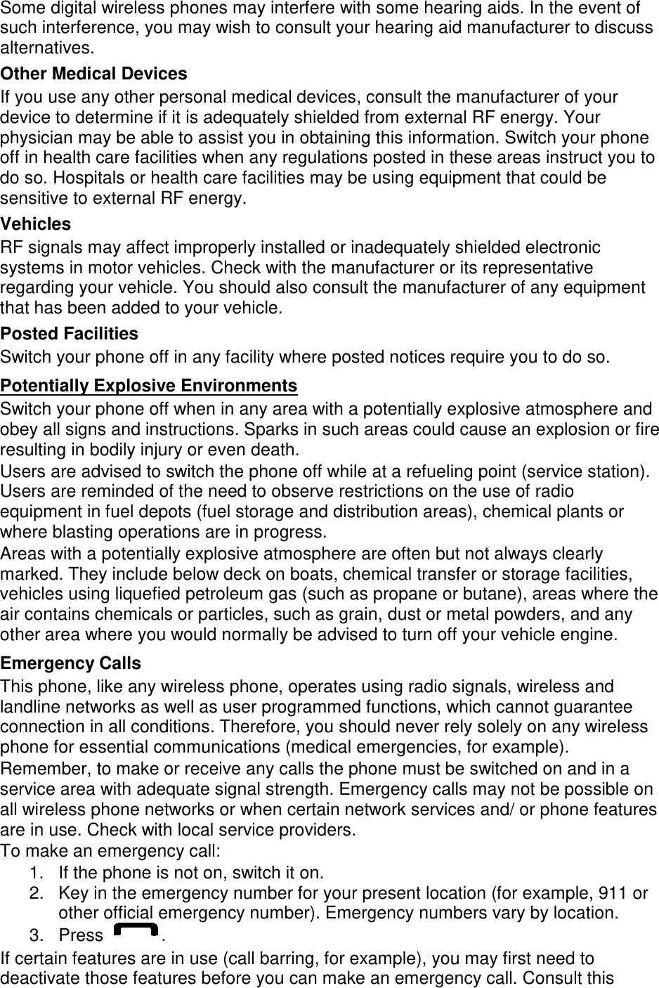 Some digital wireless phones may interfere with some hearing aids. In the event of such interference, you may wish to consult your hearing aid manufacturer to discuss alternatives. Other Medical Devices If you use any other personal medical devices, consult the manufacturer of your device to determine if it is adequately shielded from external RF energy. Your physician may be able to assist you in obtaining this information. Switch your phone off in health care facilities when any regulations posted in these areas instruct you to do so. Hospitals or health care facilities may be using equipment that could be sensitive to external RF energy. Vehicles RF signals may affect improperly installed or inadequately shielded electronic systems in motor vehicles. Check with the manufacturer or its representative regarding your vehicle. You should also consult the manufacturer of any equipment that has been added to your vehicle. Posted Facilities Switch your phone off in any facility where posted notices require you to do so. Switch your phone off when in any area with a potentially explosive atmosphere and obey all signs and instructions. Sparks in such areas could cause an explosion or fire resulting in bodily injury or even death. Potentially Explosive Environments Users are advised to switch the phone off while at a refueling point (service station). Users are reminded of the need to observe restrictions on the use of radio equipment in fuel depots (fuel storage and distribution areas), chemical plants or where blasting operations are in progress. Areas with a potentially explosive atmosphere are often but not always clearly marked. They include below deck on boats, chemical transfer or storage facilities, vehicles using liquefied petroleum gas (such as propane or butane), areas where the air contains chemicals or particles, such as grain, dust or metal powders, and any other area where you would normally be advised to turn off your vehicle engine. Emergency Calls This phone, like any wireless phone, operates using radio signals, wireless and landline networks as well as user programmed functions, which cannot guarantee connection in all conditions. Therefore, you should never rely solely on any wireless phone for essential communications (medical emergencies, for example). Remember, to make or receive any calls the phone must be switched on and in a service area with adequate signal strength. Emergency calls may not be possible on all wireless phone networks or when certain network services and/ or phone features are in use. Check with local service providers. To make an emergency call: 1. If the phone is not on, switch it on. 2. Key in the emergency number for your present location (for example, 911 or other official emergency number). Emergency numbers vary by location. 3.  Press  . If certain features are in use (call barring, for example), you may first need to deactivate those features before you can make an emergency call. Consult this 