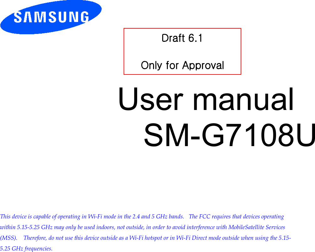        User manual SM-G7108U         This device is capable of operating in Wi-Fi mode in the 2.4 and 5 GHz bands.   The FCC requires that devices operating within 5.15-5.25 GHz may only be used indoors, not outside, in order to avoid interference with MobileSatellite Services (MSS).    Therefore, do not use this device outside as a Wi-Fi hotspot or in Wi-Fi Direct mode outside when using the 5.15-5.25 GHz frequencies.  Draft 6.1   Only for Approval 