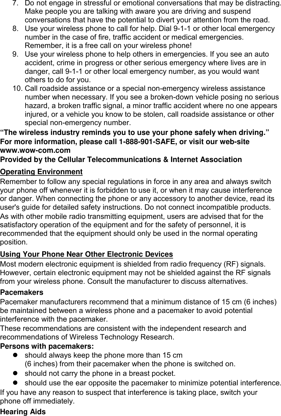 7. Do not engage in stressful or emotional conversations that may be distracting. Make people you are talking with aware you are driving and suspend conversations that have the potential to divert your attention from the road. 8. Use your wireless phone to call for help. Dial 9-1-1 or other local emergency number in the case of fire, traffic accident or medical emergencies. Remember, it is a free call on your wireless phone! 9. Use your wireless phone to help others in emergencies. If you see an auto accident, crime in progress or other serious emergency where lives are in danger, call 9-1-1 or other local emergency number, as you would want others to do for you. 10. Call roadside assistance or a special non-emergency wireless assistance number when necessary. If you see a broken-down vehicle posing no serious hazard, a broken traffic signal, a minor traffic accident where no one appears injured, or a vehicle you know to be stolen, call roadside assistance or other special non-emergency number. “The wireless industry reminds you to use your phone safely when driving.” For more information, please call 1-888-901-SAFE, or visit our web-site www.wow-com.com Provided by the Cellular Telecommunications &amp; Internet Association Remember to follow any special regulations in force in any area and always switch your phone off whenever it is forbidden to use it, or when it may cause interference or danger. When connecting the phone or any accessory to another device, read its user&apos;s guide for detailed safety instructions. Do not connect incompatible products. Operating Environment As with other mobile radio transmitting equipment, users are advised that for the satisfactory operation of the equipment and for the safety of personnel, it is recommended that the equipment should only be used in the normal operating position. Most modern electronic equipment is shielded from radio frequency (RF) signals. However, certain electronic equipment may not be shielded against the RF signals from your wireless phone. Consult the manufacturer to discuss alternatives. Using Your Phone Near Other Electronic Devices Pacemakers Pacemaker manufacturers recommend that a minimum distance of 15 cm (6 inches) be maintained between a wireless phone and a pacemaker to avoid potential interference with the pacemaker. These recommendations are consistent with the independent research and recommendations of Wireless Technology Research. Persons with pacemakers:  should always keep the phone more than 15 cm   (6 inches) from their pacemaker when the phone is switched on.  should not carry the phone in a breast pocket.  should use the ear opposite the pacemaker to minimize potential interference. If you have any reason to suspect that interference is taking place, switch your phone off immediately. Hearing Aids 