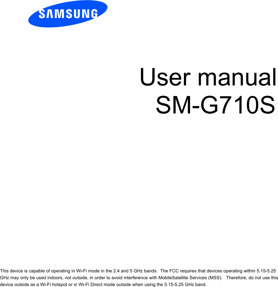             User manual SM-G710S              This device is capable of operating in Wi-Fi mode in the 2.4 and 5 GHz bands.  The FCC requires that devices operating within 5.15-5.25 GHz may only be used indoors, not outside, in order to avoid interference with MobileSatellite Services (MSS).   Therefore, do not use this device outside as a Wi-Fi hotspot or in Wi-Fi Direct mode outside when using the 5.15-5.25 GHz band. 