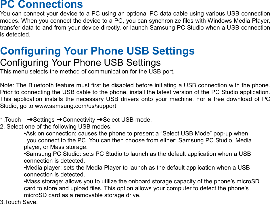  PC Connections You can connect your device to a PC using an optional PC data cable using various USB connection modes. When you connect the device to a PC, you can synchronize files with Windows Media Player, transfer data to and from your device directly, or launch Samsung PC Studio when a USB connection is detected.  Configuring Your Phone USB Settings Configuring Your Phone USB Settings This menu selects the method of communication for the USB port.  Note: The Bluetooth feature must first be disabled before initiating a USB connection with the phone. Prior to connecting the USB cable to the phone, install the latest version of the PC Studio application. This application installs the necessary USB drivers onto your machine. For a free download of PC Studio, go to www.samsung.com/us/support.  1.Touch  ➔ Settings ➔ Connectivity ➔ Select USB mode. 2. Select one of the following USB modes: •Ask on connection: causes the phone to present a “Select USB Mode” pop-up when  you connect to the PC. You can then choose from either: Samsung PC Studio, Media   player, or Mass storage. •Samsung PC Studio: sets PC Studio to launch as the default application when a USB   connection is detected. •Media player: sets the Media Player to launch as the default application when a USB   connection is detected. •Mass storage: allows you to utilize the onboard storage capacity of the phone’s microSD   card to store and upload files. This option allows your computer to detect the phone’s   microSD card as a removable storage drive. 3.Touch Save.