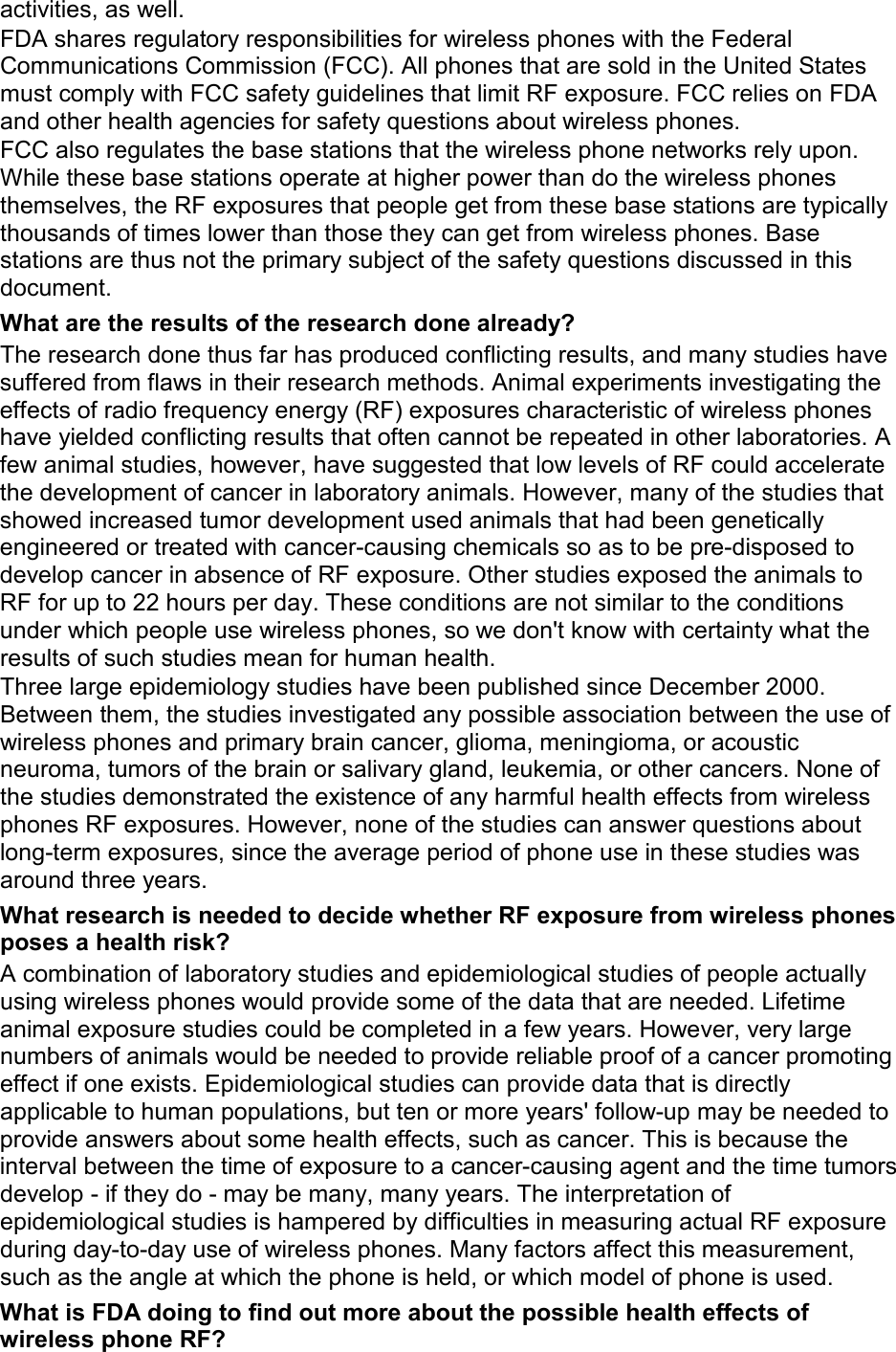 activities, as well. FDA shares regulatory responsibilities for wireless phones with the Federal Communications Commission (FCC). All phones that are sold in the United States must comply with FCC safety guidelines that limit RF exposure. FCC relies on FDA and other health agencies for safety questions about wireless phones. FCC also regulates the base stations that the wireless phone networks rely upon. While these base stations operate at higher power than do the wireless phones themselves, the RF exposures that people get from these base stations are typically thousands of times lower than those they can get from wireless phones. Base stations are thus not the primary subject of the safety questions discussed in this document. What are the results of the research done already? The research done thus far has produced conflicting results, and many studies have suffered from flaws in their research methods. Animal experiments investigating the effects of radio frequency energy (RF) exposures characteristic of wireless phones have yielded conflicting results that often cannot be repeated in other laboratories. A few animal studies, however, have suggested that low levels of RF could accelerate the development of cancer in laboratory animals. However, many of the studies that showed increased tumor development used animals that had been genetically engineered or treated with cancer-causing chemicals so as to be pre-disposed to develop cancer in absence of RF exposure. Other studies exposed the animals to RF for up to 22 hours per day. These conditions are not similar to the conditions under which people use wireless phones, so we don&apos;t know with certainty what the results of such studies mean for human health. Three large epidemiology studies have been published since December 2000. Between them, the studies investigated any possible association between the use of wireless phones and primary brain cancer, glioma, meningioma, or acoustic neuroma, tumors of the brain or salivary gland, leukemia, or other cancers. None of the studies demonstrated the existence of any harmful health effects from wireless phones RF exposures. However, none of the studies can answer questions about long-term exposures, since the average period of phone use in these studies was around three years. What research is needed to decide whether RF exposure from wireless phones poses a health risk? A combination of laboratory studies and epidemiological studies of people actually using wireless phones would provide some of the data that are needed. Lifetime animal exposure studies could be completed in a few years. However, very large numbers of animals would be needed to provide reliable proof of a cancer promoting effect if one exists. Epidemiological studies can provide data that is directly applicable to human populations, but ten or more years&apos; follow-up may be needed to provide answers about some health effects, such as cancer. This is because the interval between the time of exposure to a cancer-causing agent and the time tumors develop - if they do - may be many, many years. The interpretation of epidemiological studies is hampered by difficulties in measuring actual RF exposure during day-to-day use of wireless phones. Many factors affect this measurement, such as the angle at which the phone is held, or which model of phone is used. What is FDA doing to find out more about the possible health effects of wireless phone RF? 