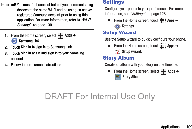 Applications       109Important! You must first connect both of your communicating devices to the same Wi-Fi and be using an active/registered Samsung account prior to using this application. For more information, refer to “Wi-Fi Settings”  on page 130.1. From the Home screen, select   Apps ➔ Samsung Link.2. Touch Sign in to sign in to Samsung Link.3. Touch Sign in again and sign in to your Samsung account.4. Follow the on-screen instructions.SettingsConfigure your phone to your preferences. For more information, see “Settings” on page 128.  From the Home screen, touch   Apps ➔ Settings.Setup WizardUse the Setup wizard to quickly configure your phone.   From the Home screen, touch   Apps ➔ Setup wizard.Story AlbumCreate an album with your story on one timeline.  From the Home screen, select   Apps ➔ Story Album.DRAFT For Internal Use Only