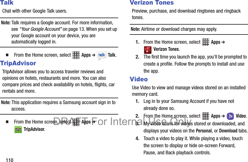 110TalkChat with other Google Talk users.Note: Talk requires a Google account. For more information, see “Your Google Account” on page 13. When you set up your Google account on your device, you are automatically logged in.   From the Home screen, select   Apps ➔  Talk. TripAdvisorTripAdvisor allows you to access traveler reviews and opinions on hotels, restaurants and more. You can also compare prices and check availability on hotels, flights, car rentals and more.Note: This application requires a Samsung account sign in to access.  From the Home screen, select   Apps ➔ TripAdvisor.Verizon TonesPreview, purchase, and download ringtones and ringback tones.Note: Airtime or download charges may apply.1. From the Home screen, select   Apps ➔ Verizon Tones.2. The first time you launch the app, you’ll be prompted to create a profile. Follow the prompts to install and use the app.VideoUse Video to view and manage videos stored on an installed memory card.1. Log in to your Samsung Account if you have not already done so.2. From the Home screen, select   Apps ➔ Video.3. My Video scans for videos stored or downloaded, and displays your videos on the Personal, or Download tabs.4. Touch a video to play it. While playing a video, touch the screen to display or hide on-screen Forward, Pause, and Back playback controls.DRAFT For Internal Use Only