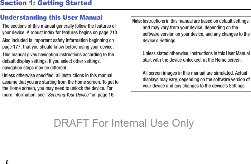 6Section 1: Getting StartedUnderstanding this User ManualThe sections of this manual generally follow the features of your device. A robust index for features begins on page 213.Also included is important safety information beginning on page 177, that you should know before using your device.This manual gives navigation instructions according to the default display settings. If you select other settings, navigation steps may be different.Unless otherwise specified, all instructions in this manual assume that you are starting from the Home screen. To get to the Home screen, you may need to unlock the device. For more information, see “Securing Your Device” on page 16.Note: Instructions in this manual are based on default settings, and may vary from your device, depending on the software version on your device, and any changes to the device’s Settings.Unless stated otherwise, instructions in this User Manual start with the device unlocked, at the Home screen.All screen images in this manual are simulated. Actual displays may vary, depending on the software version of your device and any changes to the device’s Settings.DRAFT For Internal Use Only