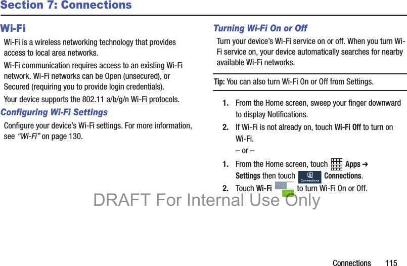 Connections       115Section 7: ConnectionsWi-FiWi-Fi is a wireless networking technology that provides access to local area networks.Wi-Fi communication requires access to an existing Wi-Fi network. Wi-Fi networks can be Open (unsecured), or Secured (requiring you to provide login credentials).Your device supports the 802.11 a/b/g/n Wi-Fi protocols.Configuring Wi-Fi SettingsConfigure your device’s Wi-Fi settings. For more information, see “Wi-Fi” on page 130.Turning Wi-Fi On or OffTurn your device’s Wi-Fi service on or off. When you turn Wi-Fi service on, your device automatically searches for nearby available Wi-Fi networks.Tip: You can also turn Wi-Fi On or Off from Settings.1. From the Home screen, sweep your finger downward to display Notifications. 2. If Wi-Fi is not already on, touch Wi-Fi Off to turn on Wi-Fi.– or –1. From the Home screen, touch   Apps ➔ Settings then touch   Connections. 2. Touch Wi-Fi   to turn Wi-Fi On or Off.DRAFT For Internal Use Only