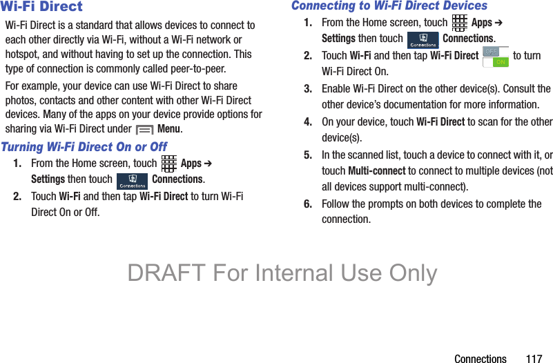 Connections       117Wi-Fi DirectWi-Fi Direct is a standard that allows devices to connect to each other directly via Wi-Fi, without a Wi-Fi network or hotspot, and without having to set up the connection. This type of connection is commonly called peer-to-peer.For example, your device can use Wi-Fi Direct to share photos, contacts and other content with other Wi-Fi Direct devices. Many of the apps on your device provide options for sharing via Wi-Fi Direct under  Menu.Turning Wi-Fi Direct On or Off1. From the Home screen, touch   Apps ➔ Settings then touch   Connections.2. Touch Wi-Fi and then tap Wi-Fi Direct to turn Wi-Fi Direct On or Off.Connecting to Wi-Fi Direct Devices1. From the Home screen, touch   Apps ➔ Settings then touch   Connections.2. Touch Wi-Fi and then tap Wi-Fi Direct   to turn Wi-Fi Direct On.3. Enable Wi-Fi Direct on the other device(s). Consult the other device’s documentation for more information.4. On your device, touch Wi-Fi Direct to scan for the other device(s).5. In the scanned list, touch a device to connect with it, or touch Multi-connect to connect to multiple devices (not all devices support multi-connect).6. Follow the prompts on both devices to complete the connection.DRAFT For Internal Use Only