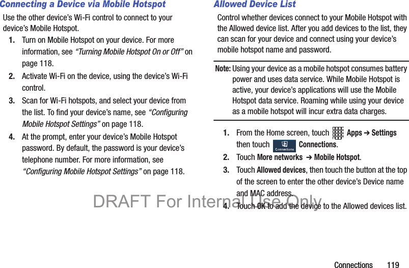 Connections       119Connecting a Device via Mobile HotspotUse the other device’s Wi-Fi control to connect to your device’s Mobile Hotspot.1. Turn on Mobile Hotspot on your device. For more information, see “Turning Mobile Hotspot On or Off” on page 118.2. Activate Wi-Fi on the device, using the device’s Wi-Fi control.3. Scan for Wi-Fi hotspots, and select your device from the list. To find your device’s name, see “Configuring Mobile Hotspot Settings” on page 118.4. At the prompt, enter your device’s Mobile Hotspot password. By default, the password is your device’s telephone number. For more information, see “Configuring Mobile Hotspot Settings” on page 118.Allowed Device ListControl whether devices connect to your Mobile Hotspot with the Allowed device list. After you add devices to the list, they can scan for your device and connect using your device’s mobile hotspot name and password.Note: Using your device as a mobile hotspot consumes battery power and uses data service. While Mobile Hotspot is active, your device’s applications will use the Mobile Hotspot data service. Roaming while using your device as a mobile hotspot will incur extra data charges.1. From the Home screen, touch   Apps ➔ Settings then touch   Connections.2. Touch More networks  ➔ Mobile Hotspot.3. Touch Allowed devices, then touch the button at the top of the screen to enter the other device’s Device name and MAC address.4. Touch OK to add the device to the Allowed devices list.DRAFT For Internal Use Only
