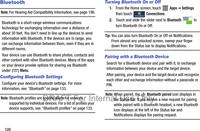 120BluetoothNote: For Hearing Aid Compatibility Information, see page 196.Bluetooth is a short-range wireless communications technology for exchanging information over a distance of about 30 feet. You don’t need to line up the devices to send information with Bluetooth. If the devices are in range, you can exchange information between them, even if they are in different rooms.Your device can use Bluetooth to share photos, contacts and other content with other Bluetooth devices. Many of the apps on your device provide options for sharing via Bluetooth under  Menu.Configuring Bluetooth SettingsConfigure your device’s Bluetooth settings. For more information, see “Bluetooth” on page 133.Note: Bluetooth profiles are specifications for services supported by individual devices. For a list of profiles your device supports, see “Bluetooth profiles” on page 133.Turning Bluetooth On or Off1. From the Home screen, touch   Apps ➔ Settings then touch   Connections.2. Touch and slide the slider next to Bluetooth  to turn Bluetooth On or Off.Tip: You can also turn Bluetooth On or Off on Notifications. From almost any unlocked screen, sweep your finger down from the Status bar to display Notifications.Pairing with a Bluetooth DeviceSearch for a Bluetooth device and pair with it, to exchange information between your device and the target device. After pairing, your device and the target device will recognize each other and exchange information without a passcode or PIN.Note: When paired, the   Bluetooth paired icon displays in the Status Bar. If you receive a new request for pairing while paired with a Bluetooth headset, a new Bluetooth icon displays at the left of the Status bar and Notifications displays the pairing request.DRAFT For Internal Use Only