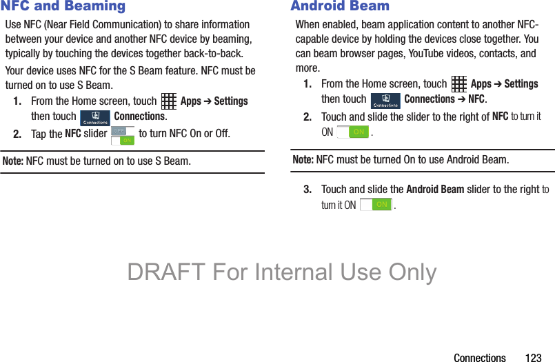 Connections       123NFC and BeamingUse NFC (Near Field Communication) to share information between your device and another NFC device by beaming, typically by touching the devices together back-to-back.Your device uses NFC for the S Beam feature. NFC must be turned on to use S Beam.1. From the Home screen, touch   Apps ➔ Settings then touch   Connections.2. Tap the NFC slider   to turn NFC On or Off.Note: NFC must be turned on to use S Beam.Android BeamWhen enabled, beam application content to another NFC-capable device by holding the devices close together. You can beam browser pages, YouTube videos, contacts, and more.1. From the Home screen, touch   Apps ➔ Settings then touch   Connections ➔ NFC.2. Touch and slide the slider to the right of NFC to turn it ON .Note: NFC must be turned On to use Android Beam.3. Touch and slide the Android Beam slider to the right to turn it ON  .DRAFT For Internal Use Only