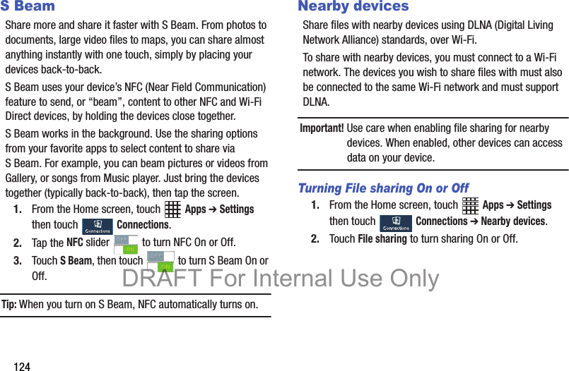124S BeamShare more and share it faster with S Beam. From photos to documents, large video files to maps, you can share almost anything instantly with one touch, simply by placing your devices back-to-back.S Beam uses your device’s NFC (Near Field Communication) feature to send, or “beam”, content to other NFC and Wi-Fi Direct devices, by holding the devices close together. S Beam works in the background. Use the sharing options from your favorite apps to select content to share via S Beam. For example, you can beam pictures or videos from Gallery, or songs from Music player. Just bring the devices together (typically back-to-back), then tap the screen.1. From the Home screen, touch   Apps ➔ Settings then touch   Connections.2. Tap the NFC slider   to turn NFC On or Off.3. Touch S Beam, then touch   to turn S Beam On or Off.Tip: When you turn on S Beam, NFC automatically turns on.Nearby devicesShare files with nearby devices using DLNA (Digital Living Network Alliance) standards, over Wi-Fi.To share with nearby devices, you must connect to a Wi-Fi network. The devices you wish to share files with must also be connected to the same Wi-Fi network and must support DLNA.Important! Use care when enabling file sharing for nearby devices. When enabled, other devices can access data on your device.Turning File sharing On or Off1. From the Home screen, touch   Apps ➔ Settings then touch  Connections ➔ Nearby devices.2. Touch File sharing to turn sharing On or Off.DRAFT For Internal Use Only