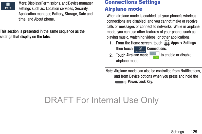 Settings       129This section is presented in the same sequence as the settings that display on the tabs.Connections SettingsAirplane modeWhen airplane mode is enabled, all your phone’s wireless connections are disabled, and you cannot make or receive calls or messages or connect to networks. While in airplane mode, you can use other features of your phone, such as playing music, watching videos, or other applications.1. From the Home screen, touch   Apps ➔ Settings then touch   Connections.2. Touch Airplane mode  to enable or disable airplane mode.Note: Airplane mode can also be controlled from Notifications, and from Device options when you press and hold the  Power/Lock Key.More: Displays Permissions, and Device manager  settings such as: Location services, Security, Application manager, Battery, Storage, Date and time, and About phone.DRAFT For Internal Use Only