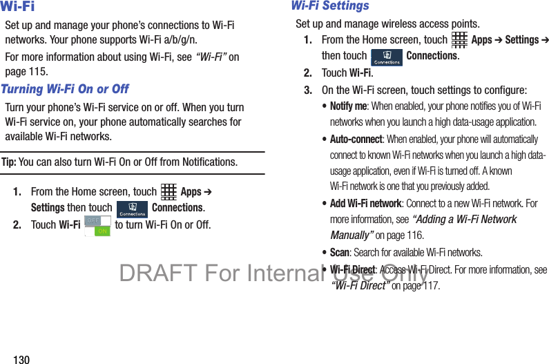 130Wi-FiSet up and manage your phone’s connections to Wi-Fi networks. Your phone supports Wi-Fi a/b/g/n.For more information about using Wi-Fi, see “Wi-Fi” on page 115.Turning Wi-Fi On or OffTurn your phone’s Wi-Fi service on or off. When you turn Wi-Fi service on, your phone automatically searches for available Wi-Fi networks.Tip: You can also turn Wi-Fi On or Off from Notifications.1. From the Home screen, touch   Apps ➔ Settings then touch   Connections. 2. Touch Wi-Fi   to turn Wi-Fi On or Off.Wi-Fi SettingsSet up and manage wireless access points.1. From the Home screen, touch   Apps ➔ Settings ➔ then touch   Connections.2. Touch Wi-Fi.3. On the Wi-Fi screen, touch settings to configure:•Notify me: When enabled, your phone notifies you of Wi-Fi networks when you launch a high data-usage application.• Auto-connect: When enabled, your phone will automatically connect to known Wi-Fi networks when you launch a high data-usage application, even if Wi-Fi is turned off. A known Wi-Fi network is one that you previously added.•Add Wi-Fi network: Connect to a new Wi-Fi network. For more information, see “Adding a Wi-Fi Network Manually” on page 116. •Scan: Search for available Wi-Fi networks.• Wi-Fi Direct: Access Wi-Fi Direct. For more information, see “Wi-Fi Direct” on page 117.DRAFT For Internal Use Only
