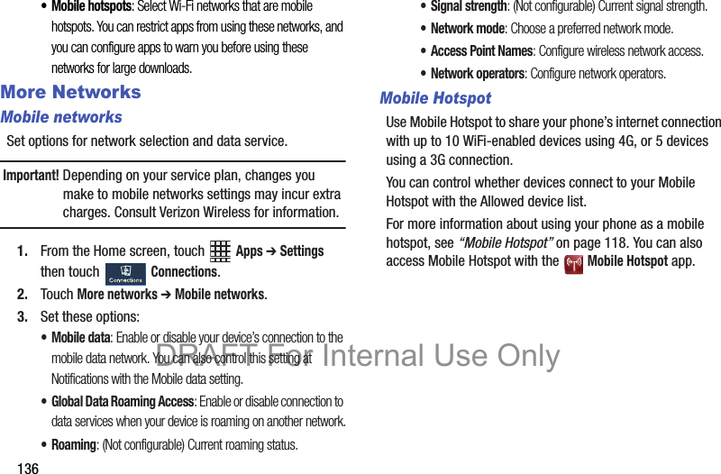 136• Mobile hotspots: Select Wi-Fi networks that are mobile hotspots. You can restrict apps from using these networks, and you can configure apps to warn you before using these networks for large downloads.More NetworksMobile networksSet options for network selection and data service.Important! Depending on your service plan, changes you make to mobile networks settings may incur extra charges. Consult Verizon Wireless for information.1. From the Home screen, touch   Apps ➔ Settings then touch   Connections.2. Touch More networks ➔ Mobile networks.3. Set these options:•Mobile data: Enable or disable your device’s connection to the mobile data network. You can also control this setting at Notifications with the Mobile data setting.• Global Data Roaming Access: Enable or disable connection to data services when your device is roaming on another network.•Roaming: (Not configurable) Current roaming status. • Signal strength: (Not configurable) Current signal strength.•Network mode: Choose a preferred network mode.• Access Point Names: Configure wireless network access.•Network operators: Configure network operators.Mobile HotspotUse Mobile Hotspot to share your phone’s internet connection with up to 10 WiFi-enabled devices using 4G, or 5 devices using a 3G connection.You can control whether devices connect to your Mobile Hotspot with the Allowed device list.For more information about using your phone as a mobile hotspot, see “Mobile Hotspot” on page 118. You can also access Mobile Hotspot with the   Mobile Hotspot app.DRAFT For Internal Use Only