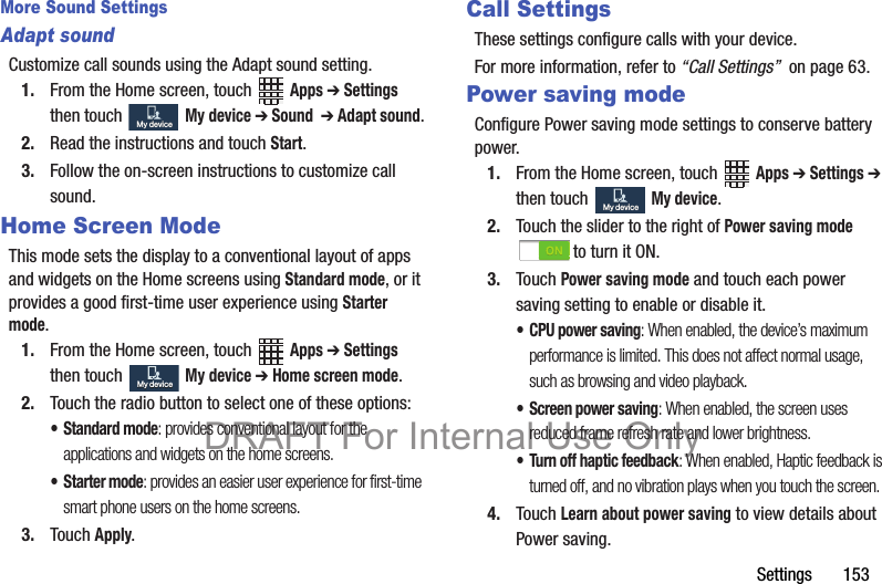 Settings       153More Sound SettingsAdapt soundCustomize call sounds using the Adapt sound setting.1. From the Home screen, touch   Apps ➔ Settings then touch   My device ➔ Sound  ➔ Adapt sound.2. Read the instructions and touch Start.3. Follow the on-screen instructions to customize call sound.Home Screen ModeThis mode sets the display to a conventional layout of apps and widgets on the Home screens using Standard mode, or it provides a good first-time user experience using Starter mode.1. From the Home screen, touch   Apps ➔ Settings then touch  My device ➔ Home screen mode.2. Touch the radio button to select one of these options:• Standard mode: provides conventional layout for the applications and widgets on the home screens.•Starter mode: provides an easier user experience for first-time smart phone users on the home screens.3. Touch Apply.Call SettingsThese settings configure calls with your device.For more information, refer to “Call Settings”  on page 63.Power saving modeConfigure Power saving mode settings to conserve battery power.1. From the Home screen, touch   Apps ➔ Settings ➔ then touch  My device.2. Touch the slider to the right of Power saving mode to turn it ON.3. Touch Power saving mode and touch each power saving setting to enable or disable it.• CPU power saving: When enabled, the device’s maximum performance is limited. This does not affect normal usage, such as browsing and video playback.• Screen power saving: When enabled, the screen uses reduced frame refresh rate and lower brightness.• Turn off haptic feedback: When enabled, Haptic feedback is turned off, and no vibration plays when you touch the screen.4. Touch Learn about power saving to view details about Power saving.My deviceMy deviceMy deviceMy deviceMy deviceMy deviceDRAFT For Internal Use Only