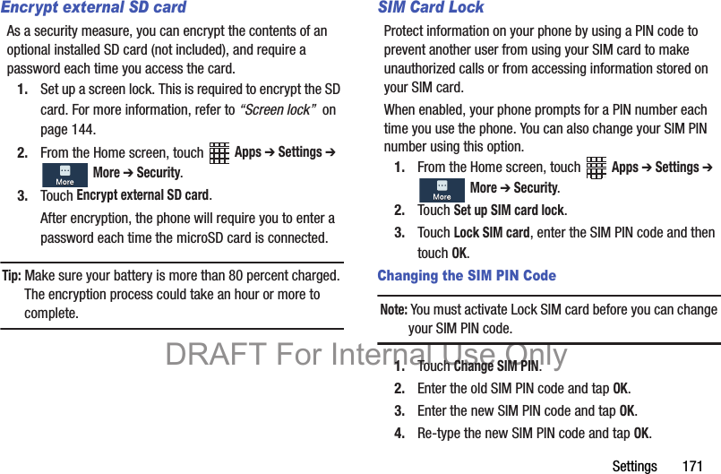 Settings       171Encrypt external SD cardAs a security measure, you can encrypt the contents of an optional installed SD card (not included), and require a password each time you access the card.1. Set up a screen lock. This is required to encrypt the SD card. For more information, refer to “Screen lock”  on page 144.2. From the Home screen, touch   Apps ➔ Settings ➔  More ➔ Security.3. Touch Encrypt external SD card.After encryption, the phone will require you to enter a password each time the microSD card is connected.Tip: Make sure your battery is more than 80 percent charged. The encryption process could take an hour or more to complete.SIM Card LockProtect information on your phone by using a PIN code to prevent another user from using your SIM card to make unauthorized calls or from accessing information stored on your SIM card.When enabled, your phone prompts for a PIN number each time you use the phone. You can also change your SIM PIN number using this option.1. From the Home screen, touch   Apps ➔ Settings ➔  More ➔ Security.2. Touch Set up SIM card lock.3. Touch Lock SIM card, enter the SIM PIN code and then touch OK.Changing the SIM PIN CodeNote: You must activate Lock SIM card before you can change  your SIM PIN code.1. Touch Change SIM PIN.2. Enter the old SIM PIN code and tap OK.3. Enter the new SIM PIN code and tap OK.4. Re-type the new SIM PIN code and tap OK.DRAFT For Internal Use Only