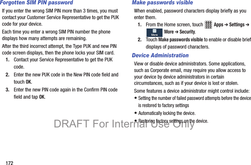 172Forgotten SIM PIN passwordIf you enter the wrong SIM PIN more than 3 times, you must contact your Customer Service Representative to get the PUK code for your device.Each time you enter a wrong SIM PIN number the phone displays how many attempts are remaining.After the third incorrect attempt, the Type PUK and new PIN code screen displays, then the phone locks your SIM card.1. Contact your Service Representative to get the PUK code.2. Enter the new PUK code in the New PIN code field and touch OK.3. Enter the new PIN code again in the Confirm PIN code field and tap OK.Make passwords visibleWhen enabled, password characters display briefly as you enter them.1. From the Home screen, touch   Apps ➔ Settings ➔  More ➔ Security.2. Touch Make passwords visible to enable or disable brief displays of password characters.Device AdministrationView or disable device administrators. Some applications, such as Corporate email, may require you allow access to your device by device administrators in certain circumstances, such as if your device is lost or stolen.Some features a device administrator might control include:• Setting the number of failed password attempts before the device is restored to factory settings• Automatically locking the device.• Restoring factory settings on the device.DRAFT For Internal Use Only