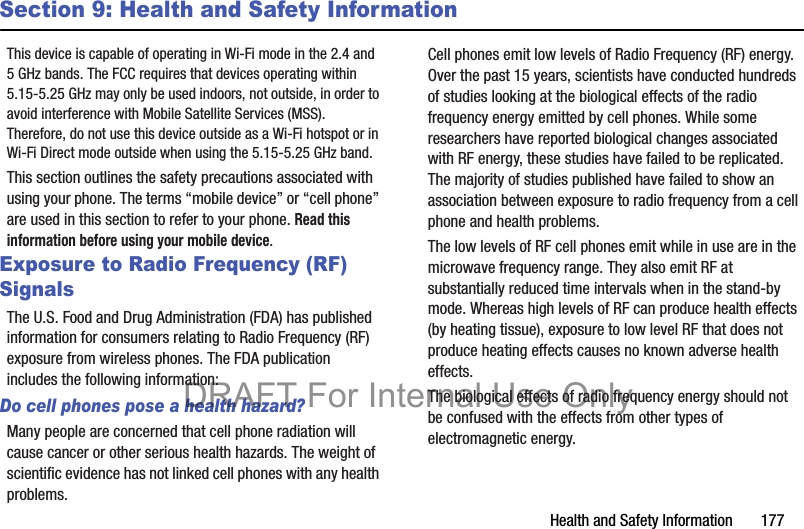 Health and Safety Information       177Section 9: Health and Safety InformationThis device is capable of operating in Wi-Fi mode in the 2.4 and 5 GHz bands. The FCC requires that devices operating within 5.15-5.25 GHz may only be used indoors, not outside, in order to avoid interference with Mobile Satellite Services (MSS). Therefore, do not use this device outside as a Wi-Fi hotspot or in Wi-Fi Direct mode outside when using the 5.15-5.25 GHz band.This section outlines the safety precautions associated with using your phone. The terms “mobile device” or “cell phone” are used in this section to refer to your phone. Read this information before using your mobile device.Exposure to Radio Frequency (RF) SignalsThe U.S. Food and Drug Administration (FDA) has published information for consumers relating to Radio Frequency (RF) exposure from wireless phones. The FDA publication includes the following information:Do cell phones pose a health hazard?Many people are concerned that cell phone radiation will cause cancer or other serious health hazards. The weight of scientific evidence has not linked cell phones with any health problems.Cell phones emit low levels of Radio Frequency (RF) energy. Over the past 15 years, scientists have conducted hundreds of studies looking at the biological effects of the radio frequency energy emitted by cell phones. While some researchers have reported biological changes associated with RF energy, these studies have failed to be replicated. The majority of studies published have failed to show an association between exposure to radio frequency from a cell phone and health problems.The low levels of RF cell phones emit while in use are in the microwave frequency range. They also emit RF at substantially reduced time intervals when in the stand-by mode. Whereas high levels of RF can produce health effects (by heating tissue), exposure to low level RF that does not produce heating effects causes no known adverse health effects.The biological effects of radio frequency energy should not be confused with the effects from other types of electromagnetic energy.DRAFT For Internal Use Only