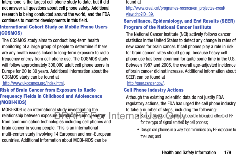 Health and Safety Information       179Interphone is the largest cell phone study to date, but it did not answer all questions about cell phone safety. Additional research is being conducted around the world, and the FDA continues to monitor developments in this field.International Cohort Study on Mobile Phone Users (COSMOS)The COSMOS study aims to conduct long-term health monitoring of a large group of people to determine if there are any health issues linked to long-term exposure to radio frequency energy from cell phone use. The COSMOS study will follow approximately 300,000 adult cell phone users in Europe for 20 to 30 years. Additional information about the COSMOS study can be found at http://www.ukcosmos.org/index.html.Risk of Brain Cancer from Exposure to Radio Frequency Fields in Childhood and Adolescence (MOBI-KIDS)MOBI-KIDS is an international study investigating the relationship between exposure to radio frequency energy from communication technologies including cell phones and brain cancer in young people. This is an international multi-center study involving 14 European and non-European countries. Additional information about MOBI-KIDS can be found athttp://www.creal.cat/programes-recerca/en_projectes-creal/view.php?ID=39.Surveillance, Epidemiology, and End Results (SEER) Program of the National Cancer InstituteThe National Cancer Institute (NCI) actively follows cancer statistics in the United States to detect any change in rates of new cases for brain cancer. If cell phones play a role in risk for brain cancer, rates should go up, because heavy cell phone use has been common for quite some time in the U.S. Between 1987 and 2005, the overall age-adjusted incidence of brain cancer did not increase. Additional information about SEER can be found at  http://seer.cancer.gov/.Cell Phone Industry ActionsAlthough the existing scientific data do not justify FDA regulatory actions, the FDA has urged the cell phone industry to take a number of steps, including the following:•Support-needed research on possible biological effects of RF for the type of signal emitted by cell phones;•Design cell phones in a way that minimizes any RF exposure to the user; andDRAFT For Internal Use Only